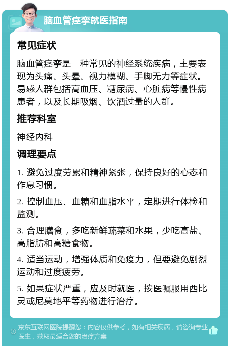 脑血管痉挛就医指南 常见症状 脑血管痉挛是一种常见的神经系统疾病，主要表现为头痛、头晕、视力模糊、手脚无力等症状。易感人群包括高血压、糖尿病、心脏病等慢性病患者，以及长期吸烟、饮酒过量的人群。 推荐科室 神经内科 调理要点 1. 避免过度劳累和精神紧张，保持良好的心态和作息习惯。 2. 控制血压、血糖和血脂水平，定期进行体检和监测。 3. 合理膳食，多吃新鲜蔬菜和水果，少吃高盐、高脂肪和高糖食物。 4. 适当运动，增强体质和免疫力，但要避免剧烈运动和过度疲劳。 5. 如果症状严重，应及时就医，按医嘱服用西比灵或尼莫地平等药物进行治疗。