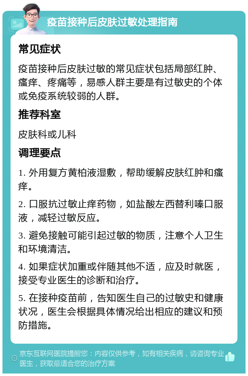 疫苗接种后皮肤过敏处理指南 常见症状 疫苗接种后皮肤过敏的常见症状包括局部红肿、瘙痒、疼痛等，易感人群主要是有过敏史的个体或免疫系统较弱的人群。 推荐科室 皮肤科或儿科 调理要点 1. 外用复方黄柏液湿敷，帮助缓解皮肤红肿和瘙痒。 2. 口服抗过敏止痒药物，如盐酸左西替利嗪口服液，减轻过敏反应。 3. 避免接触可能引起过敏的物质，注意个人卫生和环境清洁。 4. 如果症状加重或伴随其他不适，应及时就医，接受专业医生的诊断和治疗。 5. 在接种疫苗前，告知医生自己的过敏史和健康状况，医生会根据具体情况给出相应的建议和预防措施。