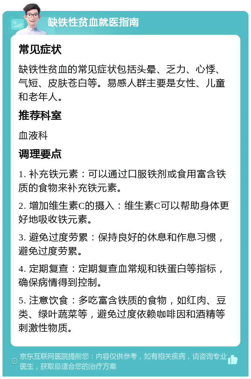 缺铁性贫血就医指南 常见症状 缺铁性贫血的常见症状包括头晕、乏力、心悸、气短、皮肤苍白等。易感人群主要是女性、儿童和老年人。 推荐科室 血液科 调理要点 1. 补充铁元素：可以通过口服铁剂或食用富含铁质的食物来补充铁元素。 2. 增加维生素C的摄入：维生素C可以帮助身体更好地吸收铁元素。 3. 避免过度劳累：保持良好的休息和作息习惯，避免过度劳累。 4. 定期复查：定期复查血常规和铁蛋白等指标，确保病情得到控制。 5. 注意饮食：多吃富含铁质的食物，如红肉、豆类、绿叶蔬菜等，避免过度依赖咖啡因和酒精等刺激性物质。