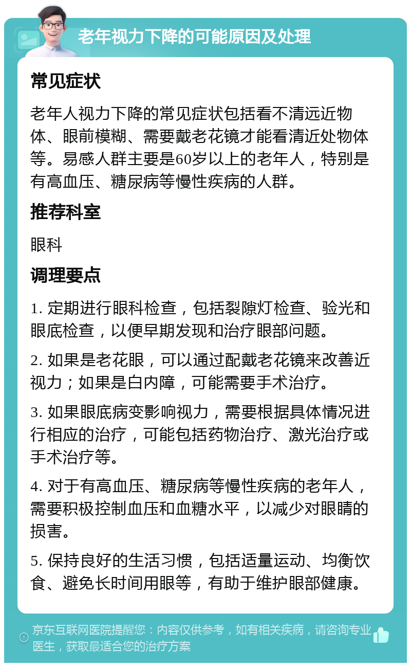 老年视力下降的可能原因及处理 常见症状 老年人视力下降的常见症状包括看不清远近物体、眼前模糊、需要戴老花镜才能看清近处物体等。易感人群主要是60岁以上的老年人，特别是有高血压、糖尿病等慢性疾病的人群。 推荐科室 眼科 调理要点 1. 定期进行眼科检查，包括裂隙灯检查、验光和眼底检查，以便早期发现和治疗眼部问题。 2. 如果是老花眼，可以通过配戴老花镜来改善近视力；如果是白内障，可能需要手术治疗。 3. 如果眼底病变影响视力，需要根据具体情况进行相应的治疗，可能包括药物治疗、激光治疗或手术治疗等。 4. 对于有高血压、糖尿病等慢性疾病的老年人，需要积极控制血压和血糖水平，以减少对眼睛的损害。 5. 保持良好的生活习惯，包括适量运动、均衡饮食、避免长时间用眼等，有助于维护眼部健康。