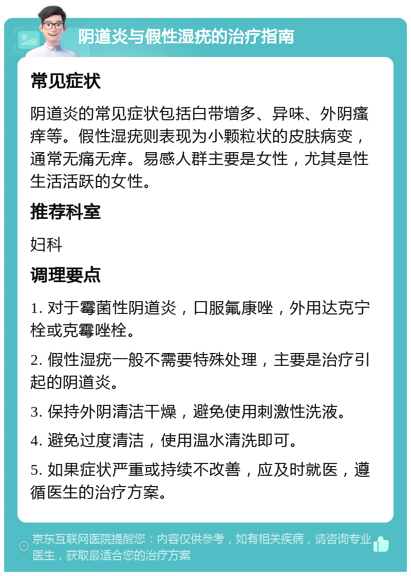 阴道炎与假性湿疣的治疗指南 常见症状 阴道炎的常见症状包括白带增多、异味、外阴瘙痒等。假性湿疣则表现为小颗粒状的皮肤病变，通常无痛无痒。易感人群主要是女性，尤其是性生活活跃的女性。 推荐科室 妇科 调理要点 1. 对于霉菌性阴道炎，口服氟康唑，外用达克宁栓或克霉唑栓。 2. 假性湿疣一般不需要特殊处理，主要是治疗引起的阴道炎。 3. 保持外阴清洁干燥，避免使用刺激性洗液。 4. 避免过度清洁，使用温水清洗即可。 5. 如果症状严重或持续不改善，应及时就医，遵循医生的治疗方案。