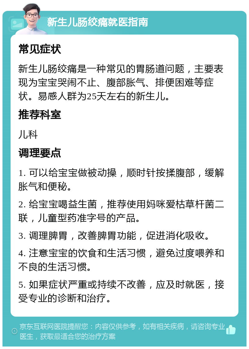 新生儿肠绞痛就医指南 常见症状 新生儿肠绞痛是一种常见的胃肠道问题，主要表现为宝宝哭闹不止、腹部胀气、排便困难等症状。易感人群为25天左右的新生儿。 推荐科室 儿科 调理要点 1. 可以给宝宝做被动操，顺时针按揉腹部，缓解胀气和便秘。 2. 给宝宝喝益生菌，推荐使用妈咪爱枯草杆菌二联，儿童型药准字号的产品。 3. 调理脾胃，改善脾胃功能，促进消化吸收。 4. 注意宝宝的饮食和生活习惯，避免过度喂养和不良的生活习惯。 5. 如果症状严重或持续不改善，应及时就医，接受专业的诊断和治疗。