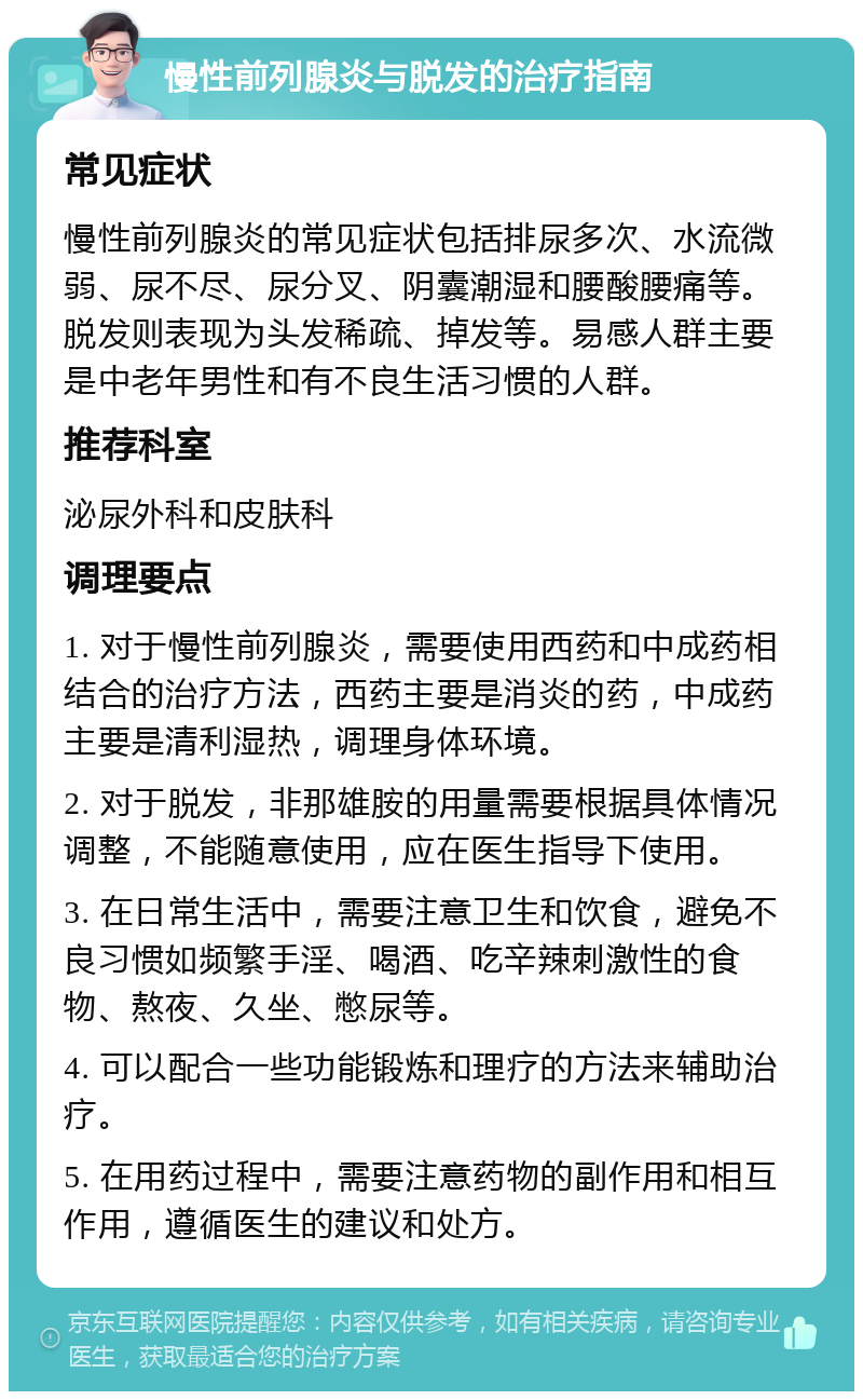 慢性前列腺炎与脱发的治疗指南 常见症状 慢性前列腺炎的常见症状包括排尿多次、水流微弱、尿不尽、尿分叉、阴囊潮湿和腰酸腰痛等。脱发则表现为头发稀疏、掉发等。易感人群主要是中老年男性和有不良生活习惯的人群。 推荐科室 泌尿外科和皮肤科 调理要点 1. 对于慢性前列腺炎，需要使用西药和中成药相结合的治疗方法，西药主要是消炎的药，中成药主要是清利湿热，调理身体环境。 2. 对于脱发，非那雄胺的用量需要根据具体情况调整，不能随意使用，应在医生指导下使用。 3. 在日常生活中，需要注意卫生和饮食，避免不良习惯如频繁手淫、喝酒、吃辛辣刺激性的食物、熬夜、久坐、憋尿等。 4. 可以配合一些功能锻炼和理疗的方法来辅助治疗。 5. 在用药过程中，需要注意药物的副作用和相互作用，遵循医生的建议和处方。