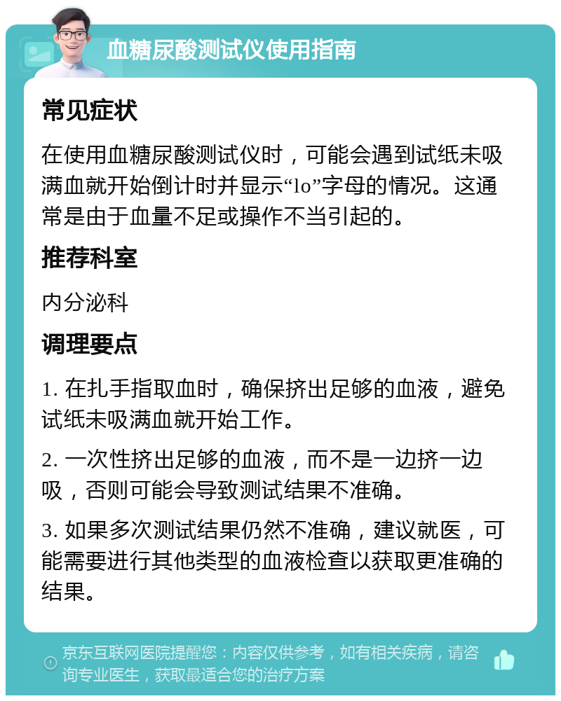 血糖尿酸测试仪使用指南 常见症状 在使用血糖尿酸测试仪时，可能会遇到试纸未吸满血就开始倒计时并显示“lo”字母的情况。这通常是由于血量不足或操作不当引起的。 推荐科室 内分泌科 调理要点 1. 在扎手指取血时，确保挤出足够的血液，避免试纸未吸满血就开始工作。 2. 一次性挤出足够的血液，而不是一边挤一边吸，否则可能会导致测试结果不准确。 3. 如果多次测试结果仍然不准确，建议就医，可能需要进行其他类型的血液检查以获取更准确的结果。