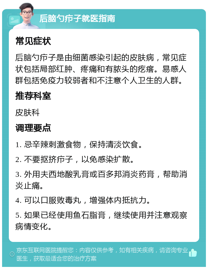 后脑勺疖子就医指南 常见症状 后脑勺疖子是由细菌感染引起的皮肤病，常见症状包括局部红肿、疼痛和有脓头的疙瘩。易感人群包括免疫力较弱者和不注意个人卫生的人群。 推荐科室 皮肤科 调理要点 1. 忌辛辣刺激食物，保持清淡饮食。 2. 不要抠挤疖子，以免感染扩散。 3. 外用夫西地酸乳膏或百多邦消炎药膏，帮助消炎止痛。 4. 可以口服败毒丸，增强体内抵抗力。 5. 如果已经使用鱼石脂膏，继续使用并注意观察病情变化。