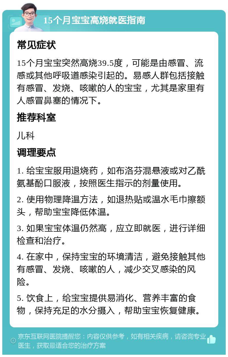 15个月宝宝高烧就医指南 常见症状 15个月宝宝突然高烧39.5度，可能是由感冒、流感或其他呼吸道感染引起的。易感人群包括接触有感冒、发烧、咳嗽的人的宝宝，尤其是家里有人感冒鼻塞的情况下。 推荐科室 儿科 调理要点 1. 给宝宝服用退烧药，如布洛芬混悬液或对乙酰氨基酚口服液，按照医生指示的剂量使用。 2. 使用物理降温方法，如退热贴或温水毛巾擦额头，帮助宝宝降低体温。 3. 如果宝宝体温仍然高，应立即就医，进行详细检查和治疗。 4. 在家中，保持宝宝的环境清洁，避免接触其他有感冒、发烧、咳嗽的人，减少交叉感染的风险。 5. 饮食上，给宝宝提供易消化、营养丰富的食物，保持充足的水分摄入，帮助宝宝恢复健康。