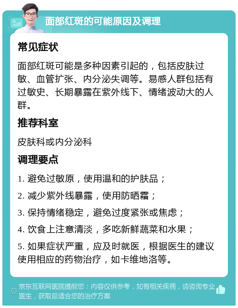 面部红斑的可能原因及调理 常见症状 面部红斑可能是多种因素引起的，包括皮肤过敏、血管扩张、内分泌失调等。易感人群包括有过敏史、长期暴露在紫外线下、情绪波动大的人群。 推荐科室 皮肤科或内分泌科 调理要点 1. 避免过敏原，使用温和的护肤品； 2. 减少紫外线暴露，使用防晒霜； 3. 保持情绪稳定，避免过度紧张或焦虑； 4. 饮食上注意清淡，多吃新鲜蔬菜和水果； 5. 如果症状严重，应及时就医，根据医生的建议使用相应的药物治疗，如卡维地洛等。