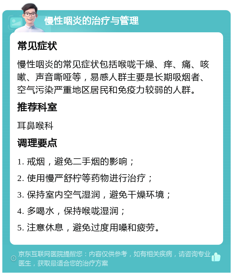 慢性咽炎的治疗与管理 常见症状 慢性咽炎的常见症状包括喉咙干燥、痒、痛、咳嗽、声音嘶哑等，易感人群主要是长期吸烟者、空气污染严重地区居民和免疫力较弱的人群。 推荐科室 耳鼻喉科 调理要点 1. 戒烟，避免二手烟的影响； 2. 使用慢严舒柠等药物进行治疗； 3. 保持室内空气湿润，避免干燥环境； 4. 多喝水，保持喉咙湿润； 5. 注意休息，避免过度用嗓和疲劳。