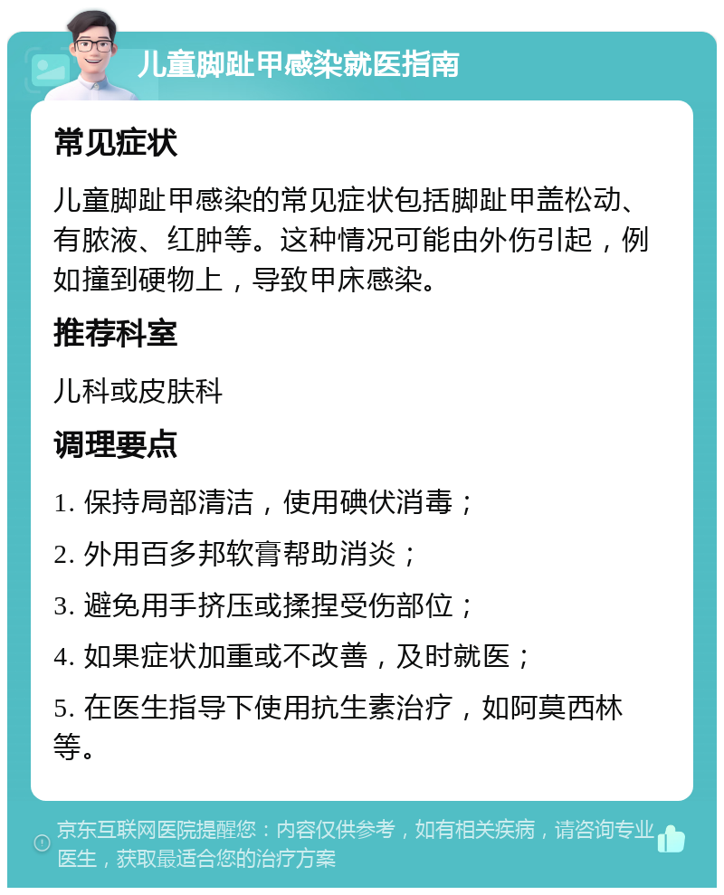 儿童脚趾甲感染就医指南 常见症状 儿童脚趾甲感染的常见症状包括脚趾甲盖松动、有脓液、红肿等。这种情况可能由外伤引起，例如撞到硬物上，导致甲床感染。 推荐科室 儿科或皮肤科 调理要点 1. 保持局部清洁，使用碘伏消毒； 2. 外用百多邦软膏帮助消炎； 3. 避免用手挤压或揉捏受伤部位； 4. 如果症状加重或不改善，及时就医； 5. 在医生指导下使用抗生素治疗，如阿莫西林等。