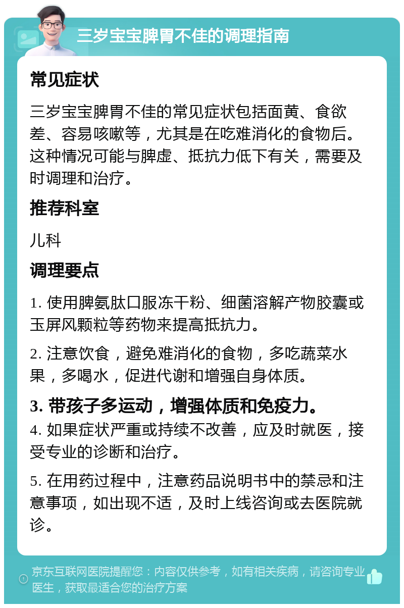 三岁宝宝脾胃不佳的调理指南 常见症状 三岁宝宝脾胃不佳的常见症状包括面黄、食欲差、容易咳嗽等，尤其是在吃难消化的食物后。这种情况可能与脾虚、抵抗力低下有关，需要及时调理和治疗。 推荐科室 儿科 调理要点 1. 使用脾氨肽口服冻干粉、细菌溶解产物胶囊或玉屏风颗粒等药物来提高抵抗力。 2. 注意饮食，避免难消化的食物，多吃蔬菜水果，多喝水，促进代谢和增强自身体质。 3. 带孩子多运动，增强体质和免疫力。 4. 如果症状严重或持续不改善，应及时就医，接受专业的诊断和治疗。 5. 在用药过程中，注意药品说明书中的禁忌和注意事项，如出现不适，及时上线咨询或去医院就诊。