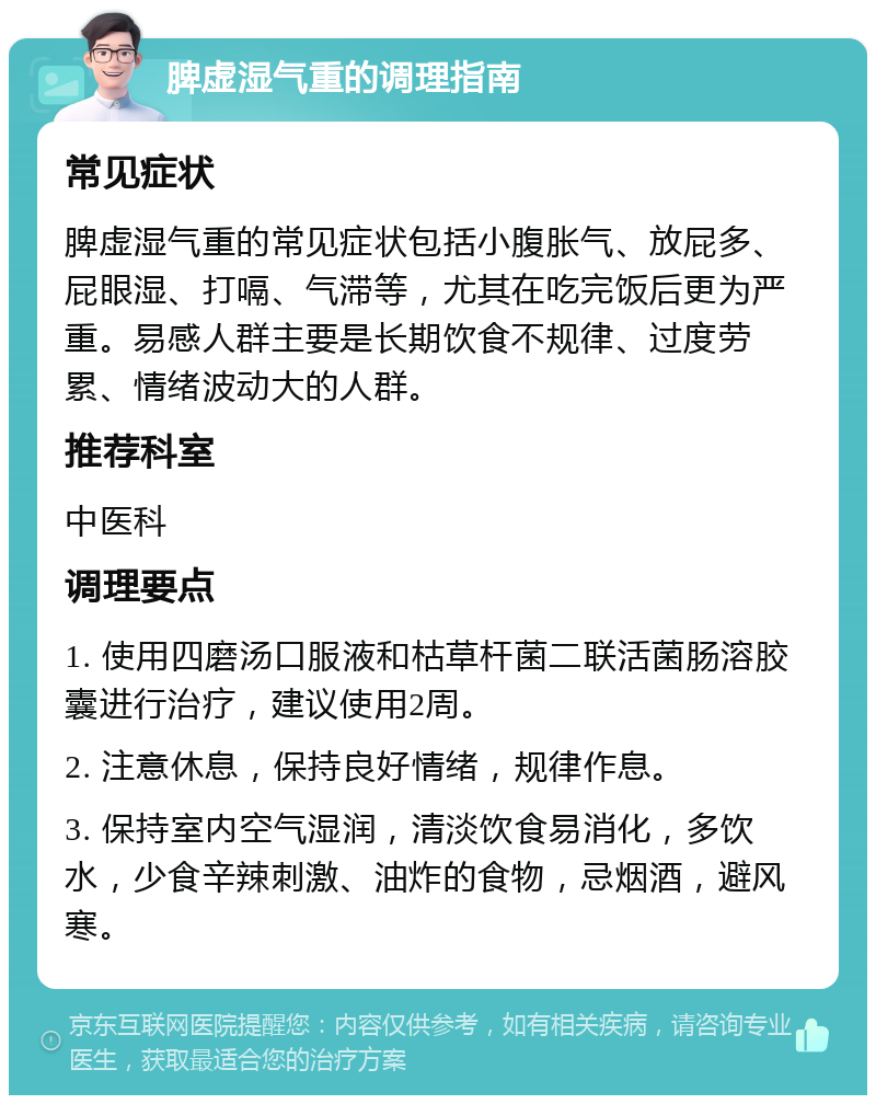 脾虚湿气重的调理指南 常见症状 脾虚湿气重的常见症状包括小腹胀气、放屁多、屁眼湿、打嗝、气滞等，尤其在吃完饭后更为严重。易感人群主要是长期饮食不规律、过度劳累、情绪波动大的人群。 推荐科室 中医科 调理要点 1. 使用四磨汤口服液和枯草杆菌二联活菌肠溶胶囊进行治疗，建议使用2周。 2. 注意休息，保持良好情绪，规律作息。 3. 保持室内空气湿润，清淡饮食易消化，多饮水，少食辛辣刺激、油炸的食物，忌烟酒，避风寒。