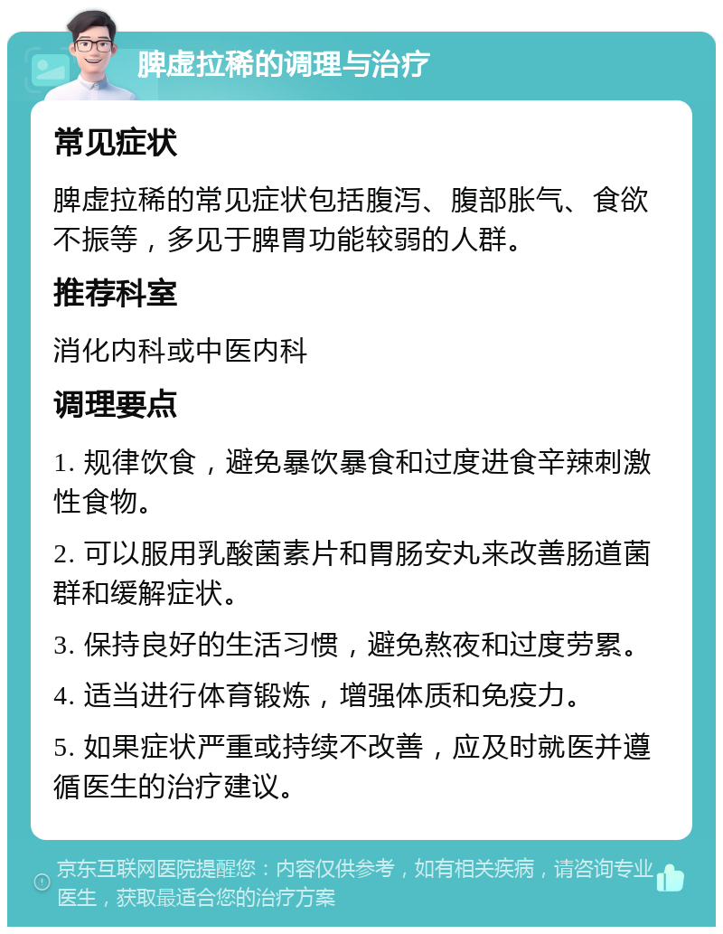 脾虚拉稀的调理与治疗 常见症状 脾虚拉稀的常见症状包括腹泻、腹部胀气、食欲不振等，多见于脾胃功能较弱的人群。 推荐科室 消化内科或中医内科 调理要点 1. 规律饮食，避免暴饮暴食和过度进食辛辣刺激性食物。 2. 可以服用乳酸菌素片和胃肠安丸来改善肠道菌群和缓解症状。 3. 保持良好的生活习惯，避免熬夜和过度劳累。 4. 适当进行体育锻炼，增强体质和免疫力。 5. 如果症状严重或持续不改善，应及时就医并遵循医生的治疗建议。