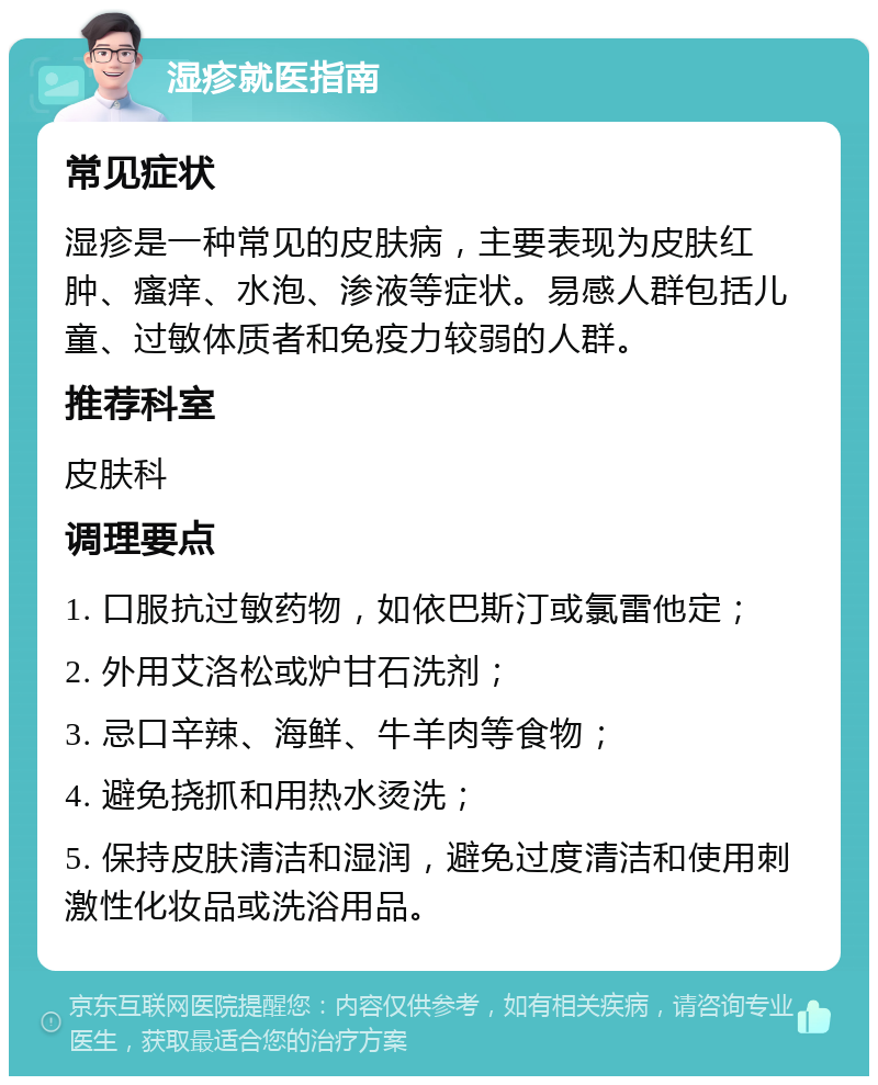 湿疹就医指南 常见症状 湿疹是一种常见的皮肤病，主要表现为皮肤红肿、瘙痒、水泡、渗液等症状。易感人群包括儿童、过敏体质者和免疫力较弱的人群。 推荐科室 皮肤科 调理要点 1. 口服抗过敏药物，如依巴斯汀或氯雷他定； 2. 外用艾洛松或炉甘石洗剂； 3. 忌口辛辣、海鲜、牛羊肉等食物； 4. 避免挠抓和用热水烫洗； 5. 保持皮肤清洁和湿润，避免过度清洁和使用刺激性化妆品或洗浴用品。