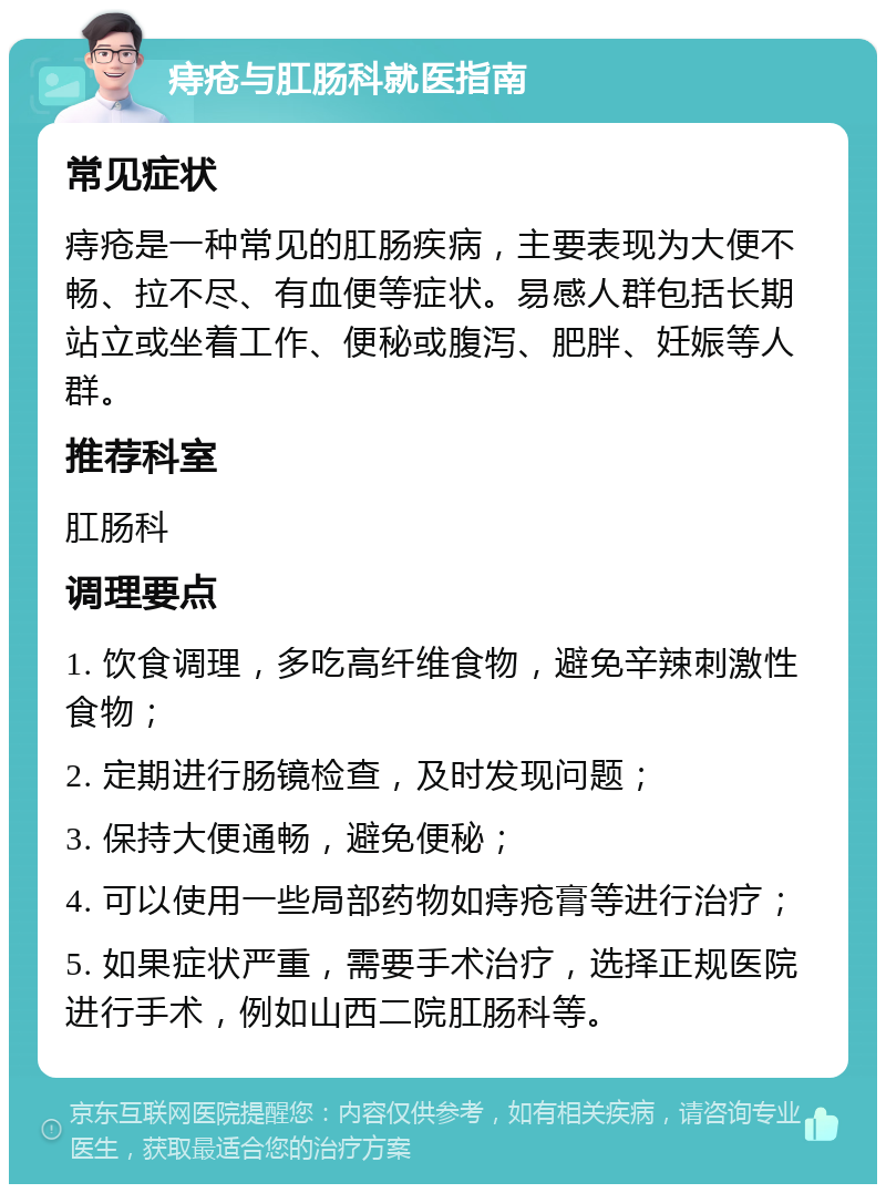 痔疮与肛肠科就医指南 常见症状 痔疮是一种常见的肛肠疾病，主要表现为大便不畅、拉不尽、有血便等症状。易感人群包括长期站立或坐着工作、便秘或腹泻、肥胖、妊娠等人群。 推荐科室 肛肠科 调理要点 1. 饮食调理，多吃高纤维食物，避免辛辣刺激性食物； 2. 定期进行肠镜检查，及时发现问题； 3. 保持大便通畅，避免便秘； 4. 可以使用一些局部药物如痔疮膏等进行治疗； 5. 如果症状严重，需要手术治疗，选择正规医院进行手术，例如山西二院肛肠科等。