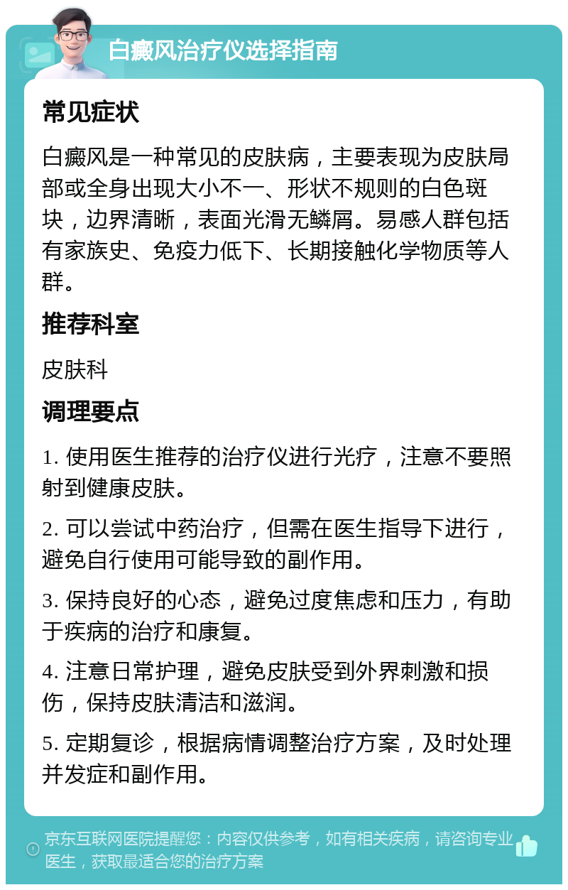 白癜风治疗仪选择指南 常见症状 白癜风是一种常见的皮肤病，主要表现为皮肤局部或全身出现大小不一、形状不规则的白色斑块，边界清晰，表面光滑无鳞屑。易感人群包括有家族史、免疫力低下、长期接触化学物质等人群。 推荐科室 皮肤科 调理要点 1. 使用医生推荐的治疗仪进行光疗，注意不要照射到健康皮肤。 2. 可以尝试中药治疗，但需在医生指导下进行，避免自行使用可能导致的副作用。 3. 保持良好的心态，避免过度焦虑和压力，有助于疾病的治疗和康复。 4. 注意日常护理，避免皮肤受到外界刺激和损伤，保持皮肤清洁和滋润。 5. 定期复诊，根据病情调整治疗方案，及时处理并发症和副作用。