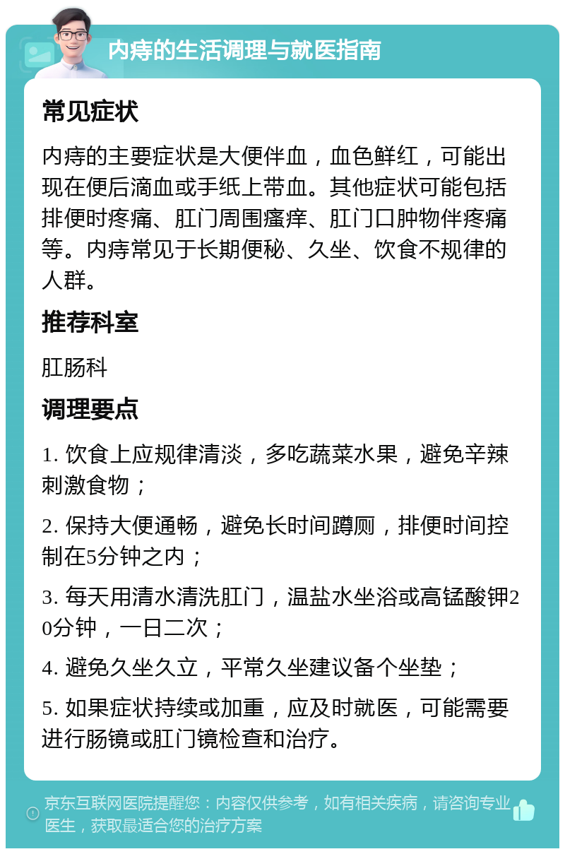 内痔的生活调理与就医指南 常见症状 内痔的主要症状是大便伴血，血色鲜红，可能出现在便后滴血或手纸上带血。其他症状可能包括排便时疼痛、肛门周围瘙痒、肛门口肿物伴疼痛等。内痔常见于长期便秘、久坐、饮食不规律的人群。 推荐科室 肛肠科 调理要点 1. 饮食上应规律清淡，多吃蔬菜水果，避免辛辣刺激食物； 2. 保持大便通畅，避免长时间蹲厕，排便时间控制在5分钟之内； 3. 每天用清水清洗肛门，温盐水坐浴或高锰酸钾20分钟，一日二次； 4. 避免久坐久立，平常久坐建议备个坐垫； 5. 如果症状持续或加重，应及时就医，可能需要进行肠镜或肛门镜检查和治疗。