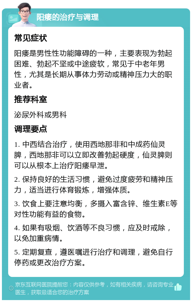 阳痿的治疗与调理 常见症状 阳痿是男性性功能障碍的一种，主要表现为勃起困难、勃起不坚或中途疲软，常见于中老年男性，尤其是长期从事体力劳动或精神压力大的职业者。 推荐科室 泌尿外科或男科 调理要点 1. 中西结合治疗，使用西地那非和中成药仙灵脾，西地那非可以立即改善勃起硬度，仙灵脾则可以从根本上治疗阳痿早泄。 2. 保持良好的生活习惯，避免过度疲劳和精神压力，适当进行体育锻炼，增强体质。 3. 饮食上要注意均衡，多摄入富含锌、维生素E等对性功能有益的食物。 4. 如果有吸烟、饮酒等不良习惯，应及时戒除，以免加重病情。 5. 定期复查，遵医嘱进行治疗和调理，避免自行停药或更改治疗方案。