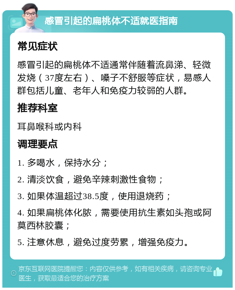 感冒引起的扁桃体不适就医指南 常见症状 感冒引起的扁桃体不适通常伴随着流鼻涕、轻微发烧（37度左右）、嗓子不舒服等症状，易感人群包括儿童、老年人和免疫力较弱的人群。 推荐科室 耳鼻喉科或内科 调理要点 1. 多喝水，保持水分； 2. 清淡饮食，避免辛辣刺激性食物； 3. 如果体温超过38.5度，使用退烧药； 4. 如果扁桃体化脓，需要使用抗生素如头孢或阿莫西林胶囊； 5. 注意休息，避免过度劳累，增强免疫力。