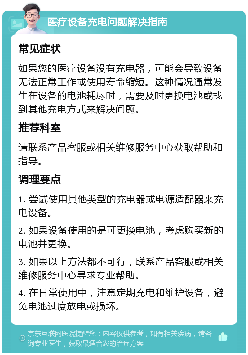 医疗设备充电问题解决指南 常见症状 如果您的医疗设备没有充电器，可能会导致设备无法正常工作或使用寿命缩短。这种情况通常发生在设备的电池耗尽时，需要及时更换电池或找到其他充电方式来解决问题。 推荐科室 请联系产品客服或相关维修服务中心获取帮助和指导。 调理要点 1. 尝试使用其他类型的充电器或电源适配器来充电设备。 2. 如果设备使用的是可更换电池，考虑购买新的电池并更换。 3. 如果以上方法都不可行，联系产品客服或相关维修服务中心寻求专业帮助。 4. 在日常使用中，注意定期充电和维护设备，避免电池过度放电或损坏。