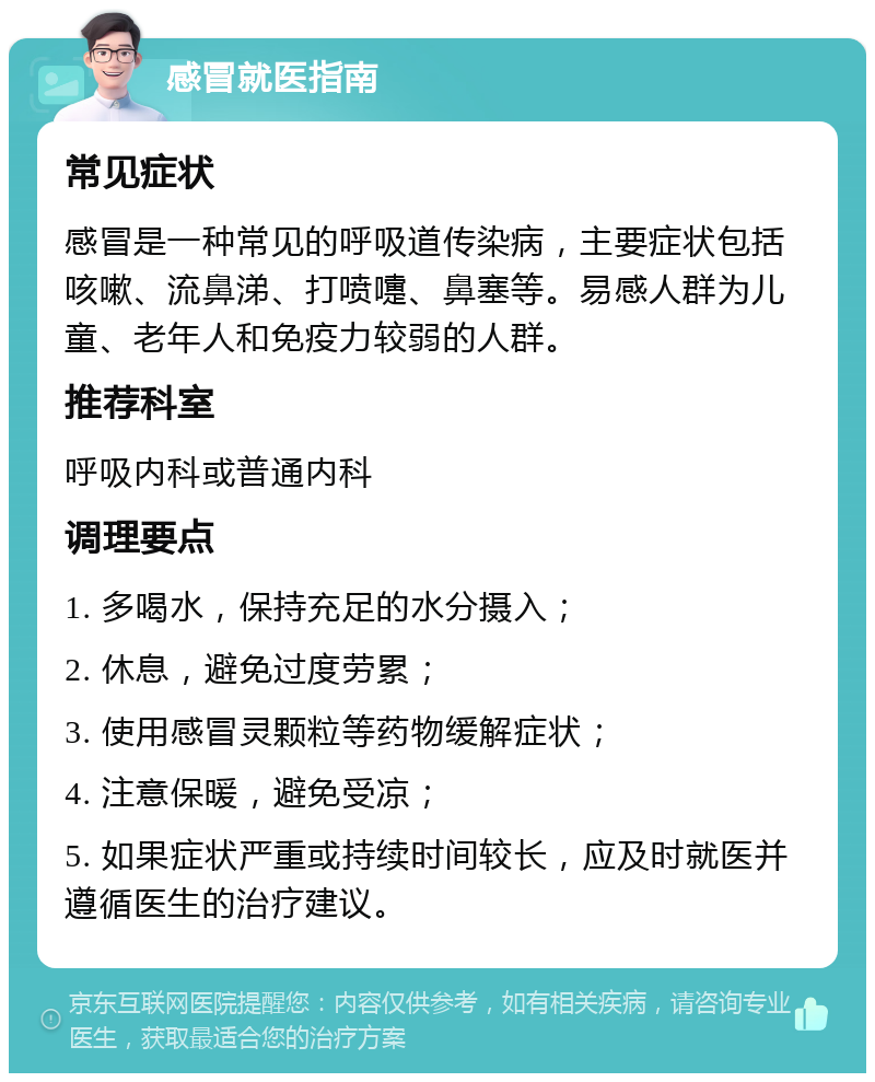 感冒就医指南 常见症状 感冒是一种常见的呼吸道传染病，主要症状包括咳嗽、流鼻涕、打喷嚏、鼻塞等。易感人群为儿童、老年人和免疫力较弱的人群。 推荐科室 呼吸内科或普通内科 调理要点 1. 多喝水，保持充足的水分摄入； 2. 休息，避免过度劳累； 3. 使用感冒灵颗粒等药物缓解症状； 4. 注意保暖，避免受凉； 5. 如果症状严重或持续时间较长，应及时就医并遵循医生的治疗建议。