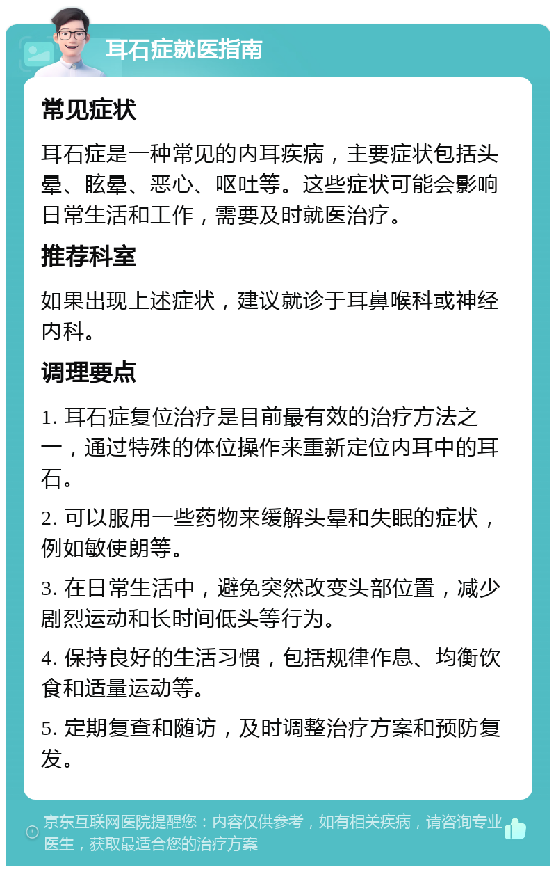 耳石症就医指南 常见症状 耳石症是一种常见的内耳疾病，主要症状包括头晕、眩晕、恶心、呕吐等。这些症状可能会影响日常生活和工作，需要及时就医治疗。 推荐科室 如果出现上述症状，建议就诊于耳鼻喉科或神经内科。 调理要点 1. 耳石症复位治疗是目前最有效的治疗方法之一，通过特殊的体位操作来重新定位内耳中的耳石。 2. 可以服用一些药物来缓解头晕和失眠的症状，例如敏使朗等。 3. 在日常生活中，避免突然改变头部位置，减少剧烈运动和长时间低头等行为。 4. 保持良好的生活习惯，包括规律作息、均衡饮食和适量运动等。 5. 定期复查和随访，及时调整治疗方案和预防复发。