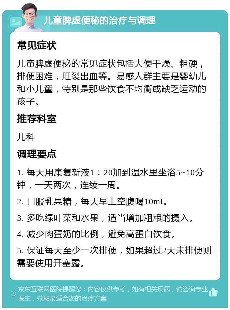 儿童脾虚便秘的治疗与调理 常见症状 儿童脾虚便秘的常见症状包括大便干燥、粗硬，排便困难，肛裂出血等。易感人群主要是婴幼儿和小儿童，特别是那些饮食不均衡或缺乏运动的孩子。 推荐科室 儿科 调理要点 1. 每天用康复新液1：20加到温水里坐浴5~10分钟，一天两次，连续一周。 2. 口服乳果糖，每天早上空腹喝10ml。 3. 多吃绿叶菜和水果，适当增加粗粮的摄入。 4. 减少肉蛋奶的比例，避免高蛋白饮食。 5. 保证每天至少一次排便，如果超过2天未排便则需要使用开塞露。