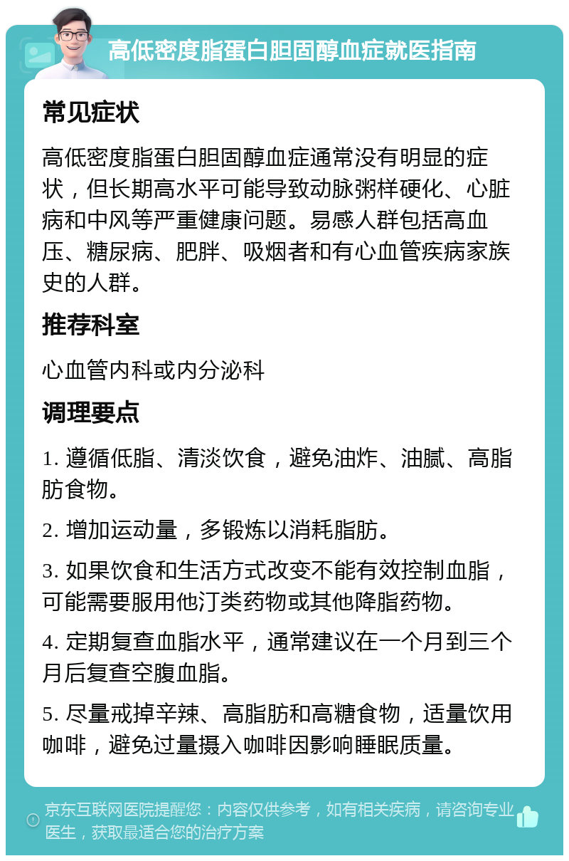 高低密度脂蛋白胆固醇血症就医指南 常见症状 高低密度脂蛋白胆固醇血症通常没有明显的症状，但长期高水平可能导致动脉粥样硬化、心脏病和中风等严重健康问题。易感人群包括高血压、糖尿病、肥胖、吸烟者和有心血管疾病家族史的人群。 推荐科室 心血管内科或内分泌科 调理要点 1. 遵循低脂、清淡饮食，避免油炸、油腻、高脂肪食物。 2. 增加运动量，多锻炼以消耗脂肪。 3. 如果饮食和生活方式改变不能有效控制血脂，可能需要服用他汀类药物或其他降脂药物。 4. 定期复查血脂水平，通常建议在一个月到三个月后复查空腹血脂。 5. 尽量戒掉辛辣、高脂肪和高糖食物，适量饮用咖啡，避免过量摄入咖啡因影响睡眠质量。