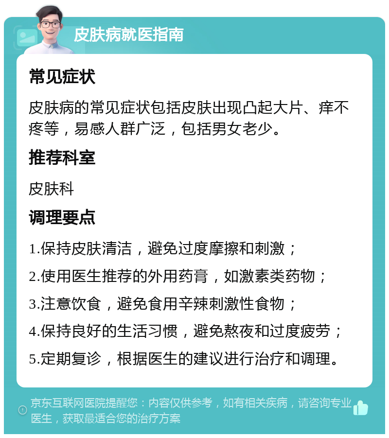 皮肤病就医指南 常见症状 皮肤病的常见症状包括皮肤出现凸起大片、痒不疼等，易感人群广泛，包括男女老少。 推荐科室 皮肤科 调理要点 1.保持皮肤清洁，避免过度摩擦和刺激； 2.使用医生推荐的外用药膏，如激素类药物； 3.注意饮食，避免食用辛辣刺激性食物； 4.保持良好的生活习惯，避免熬夜和过度疲劳； 5.定期复诊，根据医生的建议进行治疗和调理。