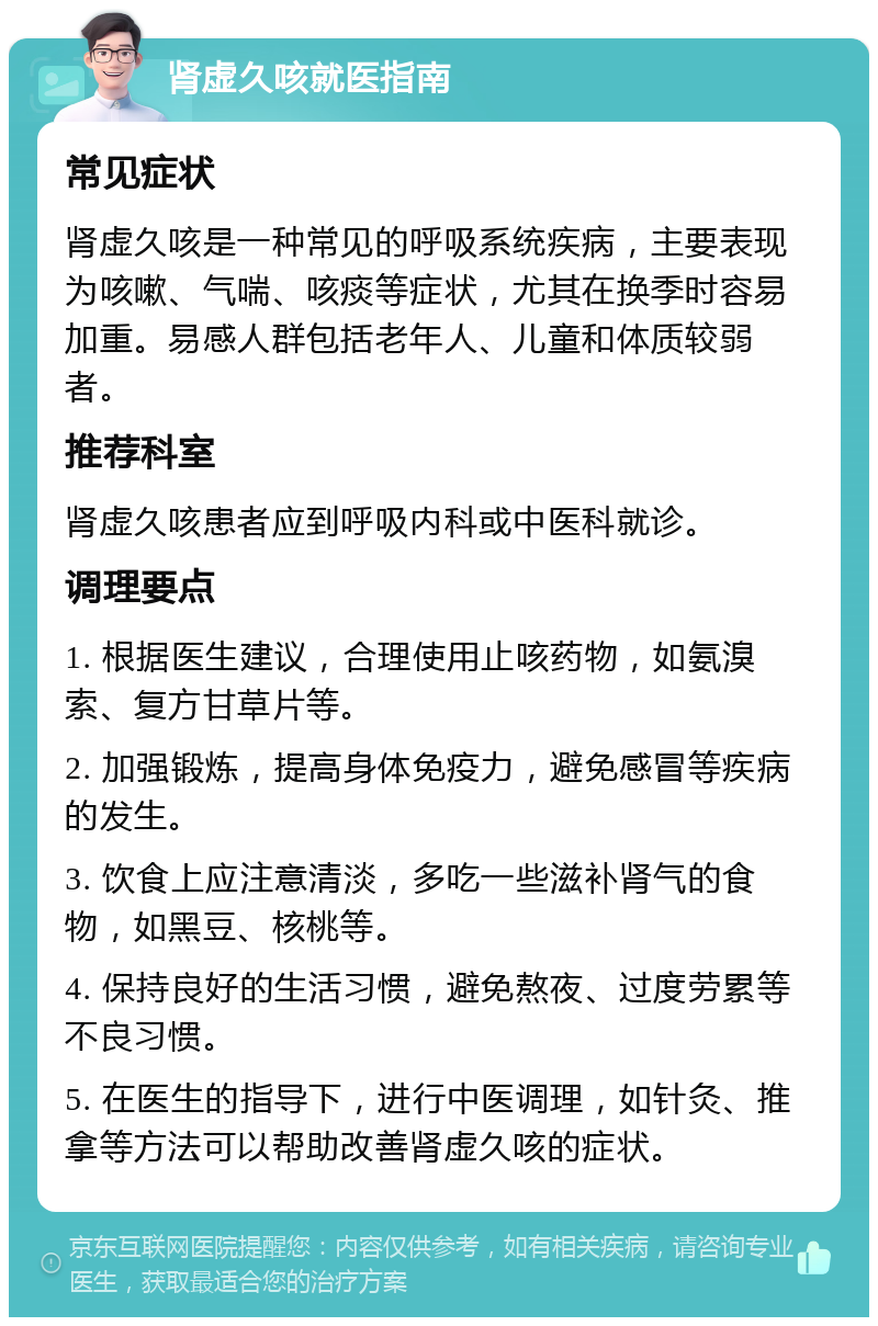 肾虚久咳就医指南 常见症状 肾虚久咳是一种常见的呼吸系统疾病，主要表现为咳嗽、气喘、咳痰等症状，尤其在换季时容易加重。易感人群包括老年人、儿童和体质较弱者。 推荐科室 肾虚久咳患者应到呼吸内科或中医科就诊。 调理要点 1. 根据医生建议，合理使用止咳药物，如氨溴索、复方甘草片等。 2. 加强锻炼，提高身体免疫力，避免感冒等疾病的发生。 3. 饮食上应注意清淡，多吃一些滋补肾气的食物，如黑豆、核桃等。 4. 保持良好的生活习惯，避免熬夜、过度劳累等不良习惯。 5. 在医生的指导下，进行中医调理，如针灸、推拿等方法可以帮助改善肾虚久咳的症状。