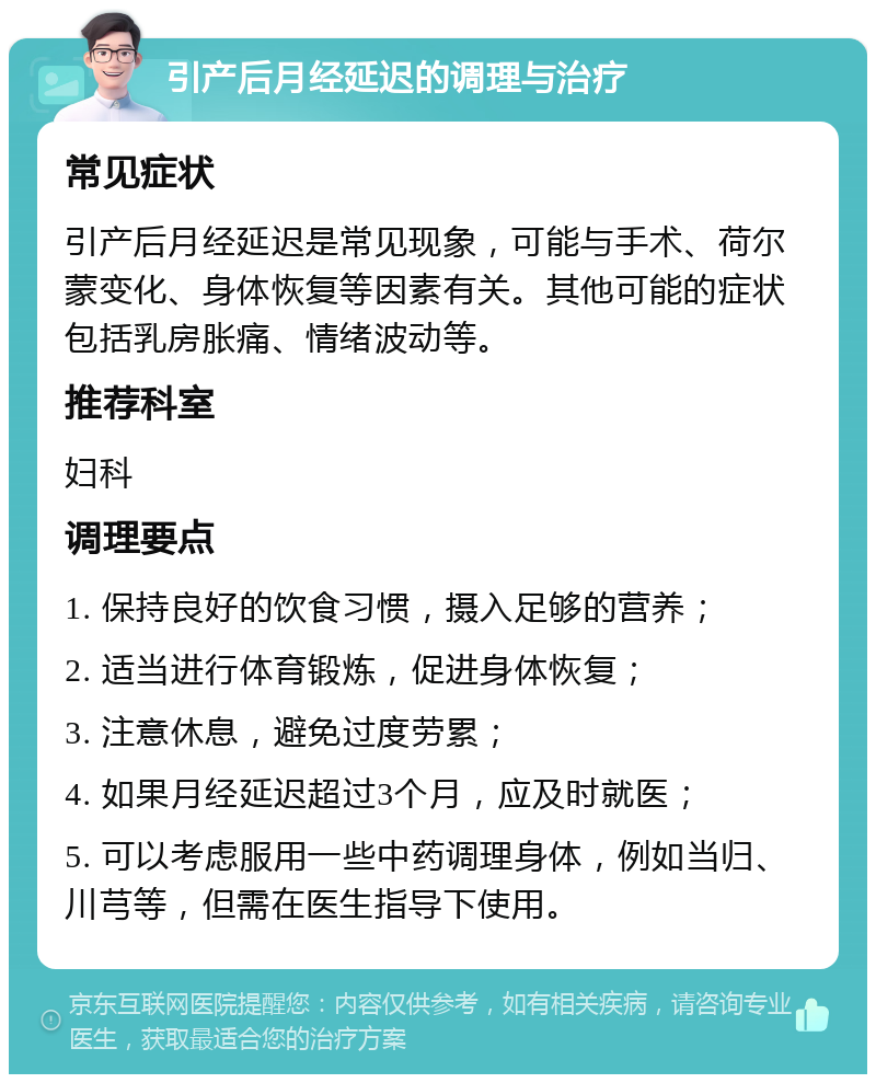 引产后月经延迟的调理与治疗 常见症状 引产后月经延迟是常见现象，可能与手术、荷尔蒙变化、身体恢复等因素有关。其他可能的症状包括乳房胀痛、情绪波动等。 推荐科室 妇科 调理要点 1. 保持良好的饮食习惯，摄入足够的营养； 2. 适当进行体育锻炼，促进身体恢复； 3. 注意休息，避免过度劳累； 4. 如果月经延迟超过3个月，应及时就医； 5. 可以考虑服用一些中药调理身体，例如当归、川芎等，但需在医生指导下使用。