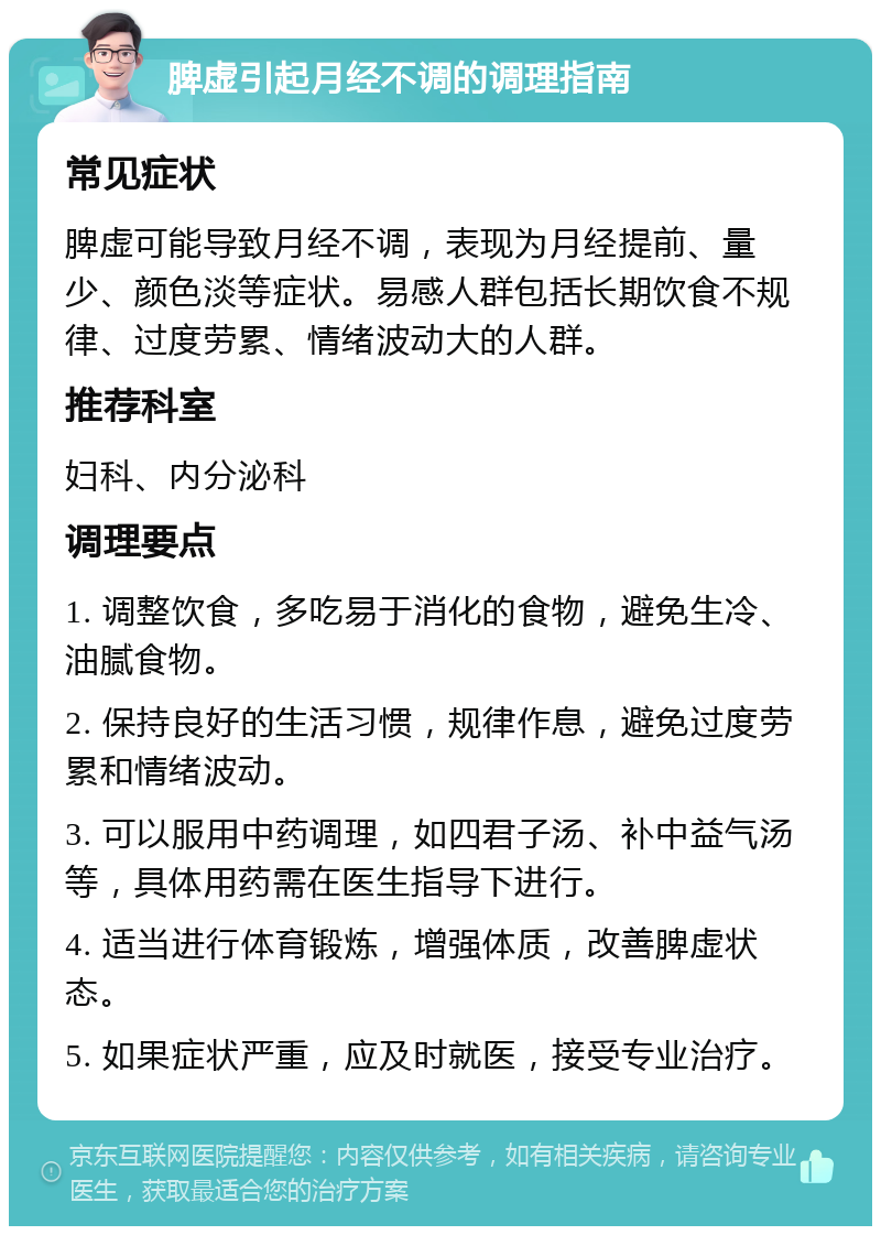 脾虚引起月经不调的调理指南 常见症状 脾虚可能导致月经不调，表现为月经提前、量少、颜色淡等症状。易感人群包括长期饮食不规律、过度劳累、情绪波动大的人群。 推荐科室 妇科、内分泌科 调理要点 1. 调整饮食，多吃易于消化的食物，避免生冷、油腻食物。 2. 保持良好的生活习惯，规律作息，避免过度劳累和情绪波动。 3. 可以服用中药调理，如四君子汤、补中益气汤等，具体用药需在医生指导下进行。 4. 适当进行体育锻炼，增强体质，改善脾虚状态。 5. 如果症状严重，应及时就医，接受专业治疗。