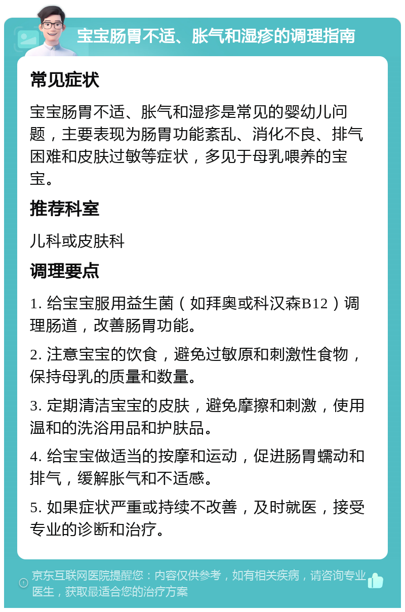 宝宝肠胃不适、胀气和湿疹的调理指南 常见症状 宝宝肠胃不适、胀气和湿疹是常见的婴幼儿问题，主要表现为肠胃功能紊乱、消化不良、排气困难和皮肤过敏等症状，多见于母乳喂养的宝宝。 推荐科室 儿科或皮肤科 调理要点 1. 给宝宝服用益生菌（如拜奥或科汉森B12）调理肠道，改善肠胃功能。 2. 注意宝宝的饮食，避免过敏原和刺激性食物，保持母乳的质量和数量。 3. 定期清洁宝宝的皮肤，避免摩擦和刺激，使用温和的洗浴用品和护肤品。 4. 给宝宝做适当的按摩和运动，促进肠胃蠕动和排气，缓解胀气和不适感。 5. 如果症状严重或持续不改善，及时就医，接受专业的诊断和治疗。