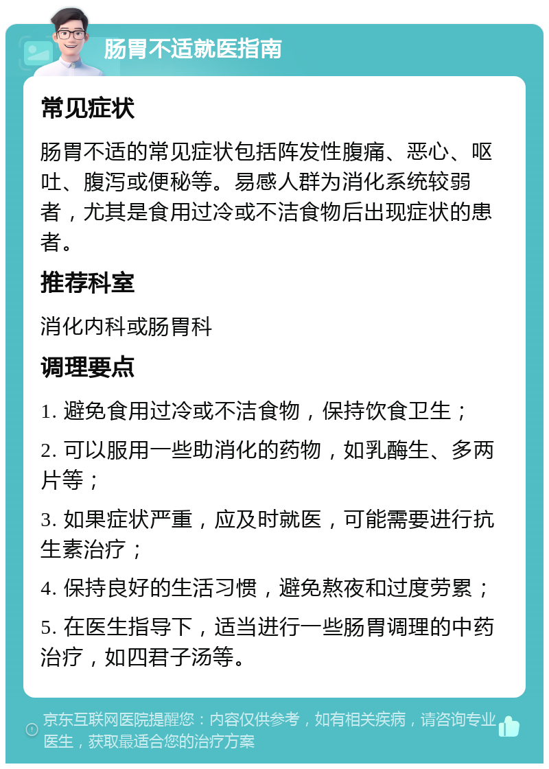 肠胃不适就医指南 常见症状 肠胃不适的常见症状包括阵发性腹痛、恶心、呕吐、腹泻或便秘等。易感人群为消化系统较弱者，尤其是食用过冷或不洁食物后出现症状的患者。 推荐科室 消化内科或肠胃科 调理要点 1. 避免食用过冷或不洁食物，保持饮食卫生； 2. 可以服用一些助消化的药物，如乳酶生、多两片等； 3. 如果症状严重，应及时就医，可能需要进行抗生素治疗； 4. 保持良好的生活习惯，避免熬夜和过度劳累； 5. 在医生指导下，适当进行一些肠胃调理的中药治疗，如四君子汤等。