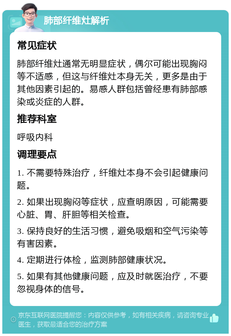 肺部纤维灶解析 常见症状 肺部纤维灶通常无明显症状，偶尔可能出现胸闷等不适感，但这与纤维灶本身无关，更多是由于其他因素引起的。易感人群包括曾经患有肺部感染或炎症的人群。 推荐科室 呼吸内科 调理要点 1. 不需要特殊治疗，纤维灶本身不会引起健康问题。 2. 如果出现胸闷等症状，应查明原因，可能需要心脏、胃、肝胆等相关检查。 3. 保持良好的生活习惯，避免吸烟和空气污染等有害因素。 4. 定期进行体检，监测肺部健康状况。 5. 如果有其他健康问题，应及时就医治疗，不要忽视身体的信号。