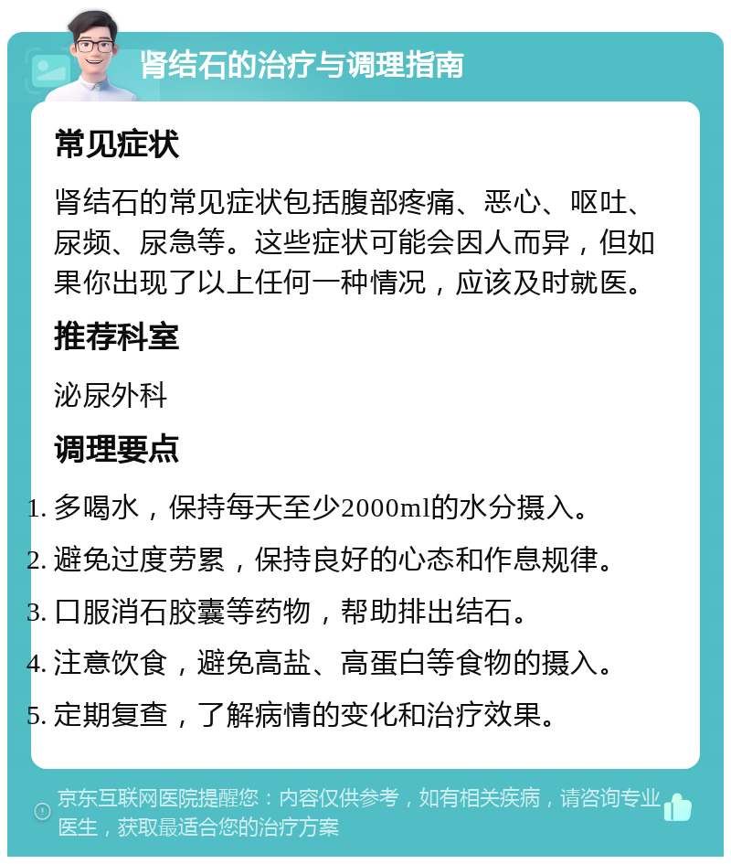 肾结石的治疗与调理指南 常见症状 肾结石的常见症状包括腹部疼痛、恶心、呕吐、尿频、尿急等。这些症状可能会因人而异，但如果你出现了以上任何一种情况，应该及时就医。 推荐科室 泌尿外科 调理要点 多喝水，保持每天至少2000ml的水分摄入。 避免过度劳累，保持良好的心态和作息规律。 口服消石胶囊等药物，帮助排出结石。 注意饮食，避免高盐、高蛋白等食物的摄入。 定期复查，了解病情的变化和治疗效果。