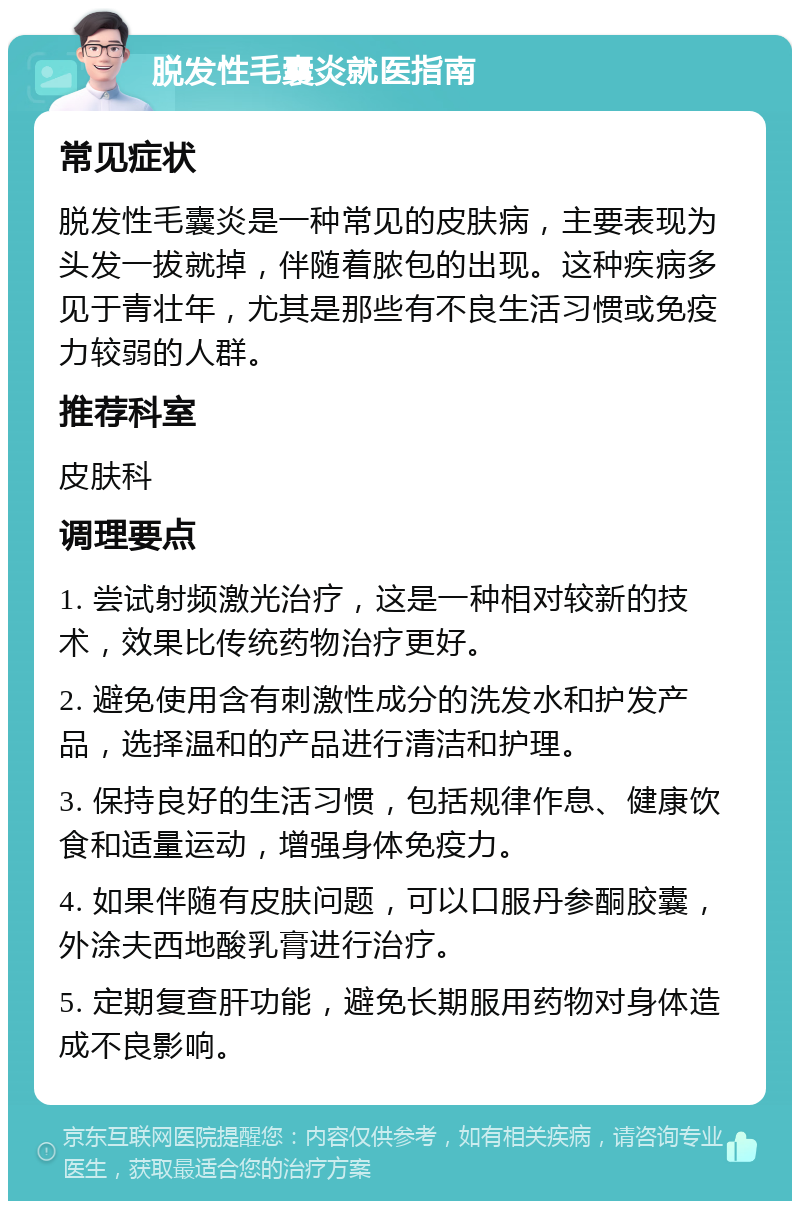 脱发性毛囊炎就医指南 常见症状 脱发性毛囊炎是一种常见的皮肤病，主要表现为头发一拔就掉，伴随着脓包的出现。这种疾病多见于青壮年，尤其是那些有不良生活习惯或免疫力较弱的人群。 推荐科室 皮肤科 调理要点 1. 尝试射频激光治疗，这是一种相对较新的技术，效果比传统药物治疗更好。 2. 避免使用含有刺激性成分的洗发水和护发产品，选择温和的产品进行清洁和护理。 3. 保持良好的生活习惯，包括规律作息、健康饮食和适量运动，增强身体免疫力。 4. 如果伴随有皮肤问题，可以口服丹参酮胶囊，外涂夫西地酸乳膏进行治疗。 5. 定期复查肝功能，避免长期服用药物对身体造成不良影响。