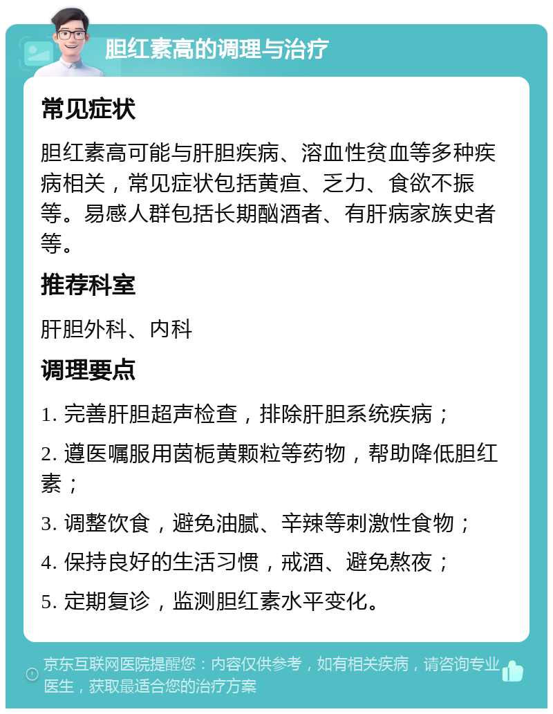 胆红素高的调理与治疗 常见症状 胆红素高可能与肝胆疾病、溶血性贫血等多种疾病相关，常见症状包括黄疸、乏力、食欲不振等。易感人群包括长期酗酒者、有肝病家族史者等。 推荐科室 肝胆外科、内科 调理要点 1. 完善肝胆超声检查，排除肝胆系统疾病； 2. 遵医嘱服用茵栀黄颗粒等药物，帮助降低胆红素； 3. 调整饮食，避免油腻、辛辣等刺激性食物； 4. 保持良好的生活习惯，戒酒、避免熬夜； 5. 定期复诊，监测胆红素水平变化。