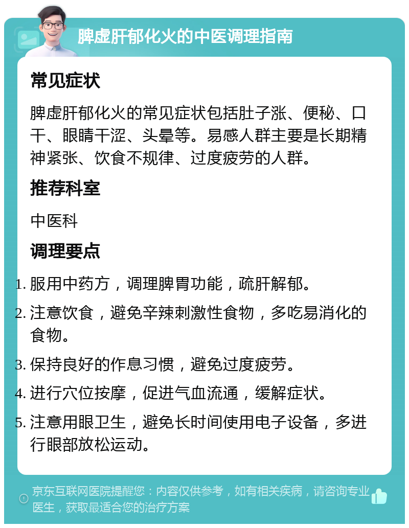 脾虚肝郁化火的中医调理指南 常见症状 脾虚肝郁化火的常见症状包括肚子涨、便秘、口干、眼睛干涩、头晕等。易感人群主要是长期精神紧张、饮食不规律、过度疲劳的人群。 推荐科室 中医科 调理要点 服用中药方，调理脾胃功能，疏肝解郁。 注意饮食，避免辛辣刺激性食物，多吃易消化的食物。 保持良好的作息习惯，避免过度疲劳。 进行穴位按摩，促进气血流通，缓解症状。 注意用眼卫生，避免长时间使用电子设备，多进行眼部放松运动。