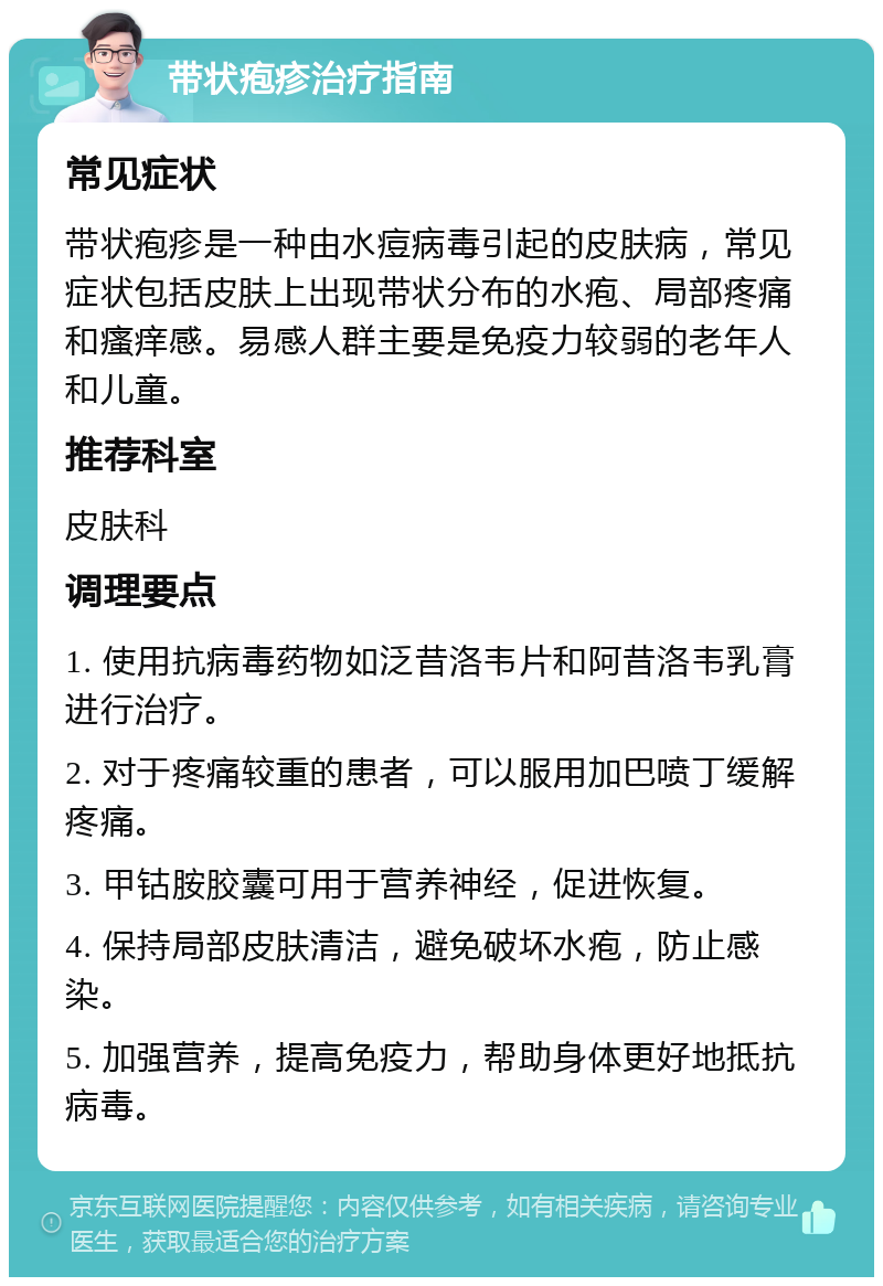 带状疱疹治疗指南 常见症状 带状疱疹是一种由水痘病毒引起的皮肤病，常见症状包括皮肤上出现带状分布的水疱、局部疼痛和瘙痒感。易感人群主要是免疫力较弱的老年人和儿童。 推荐科室 皮肤科 调理要点 1. 使用抗病毒药物如泛昔洛韦片和阿昔洛韦乳膏进行治疗。 2. 对于疼痛较重的患者，可以服用加巴喷丁缓解疼痛。 3. 甲钴胺胶囊可用于营养神经，促进恢复。 4. 保持局部皮肤清洁，避免破坏水疱，防止感染。 5. 加强营养，提高免疫力，帮助身体更好地抵抗病毒。