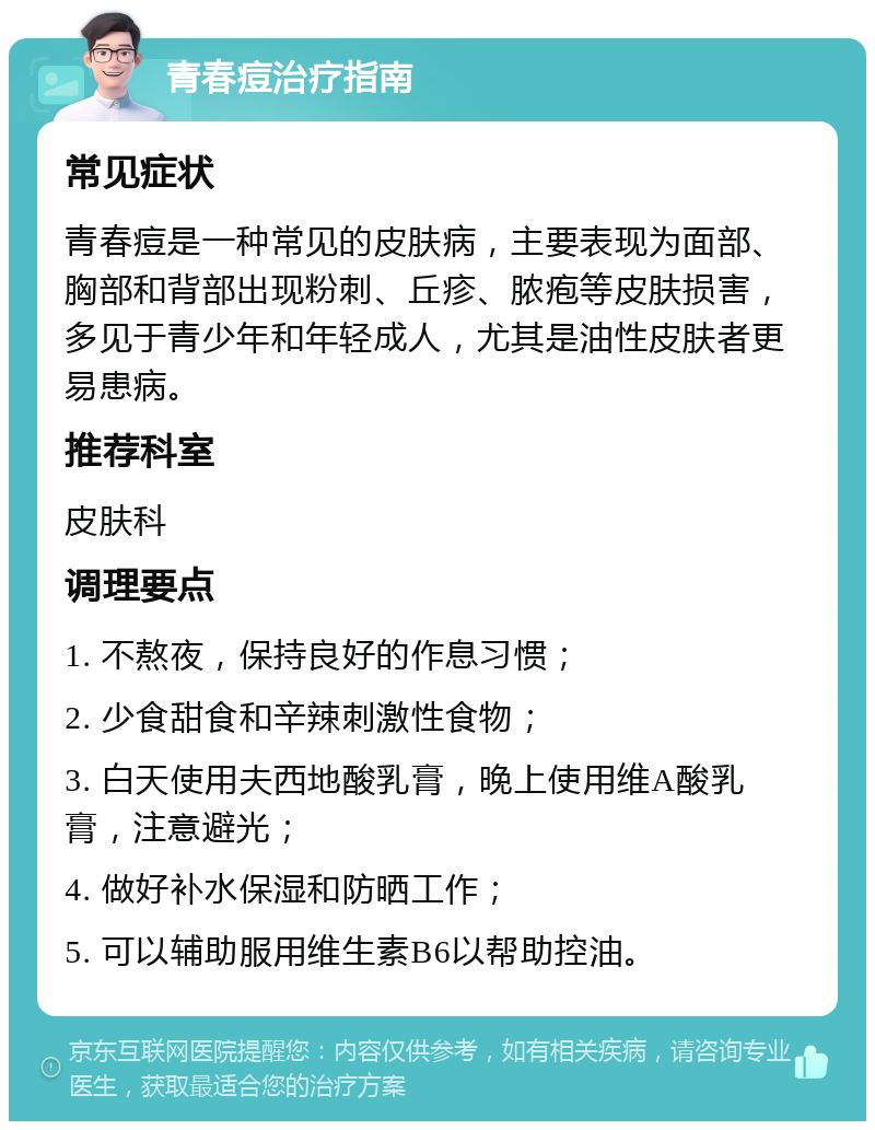 青春痘治疗指南 常见症状 青春痘是一种常见的皮肤病，主要表现为面部、胸部和背部出现粉刺、丘疹、脓疱等皮肤损害，多见于青少年和年轻成人，尤其是油性皮肤者更易患病。 推荐科室 皮肤科 调理要点 1. 不熬夜，保持良好的作息习惯； 2. 少食甜食和辛辣刺激性食物； 3. 白天使用夫西地酸乳膏，晚上使用维A酸乳膏，注意避光； 4. 做好补水保湿和防晒工作； 5. 可以辅助服用维生素B6以帮助控油。