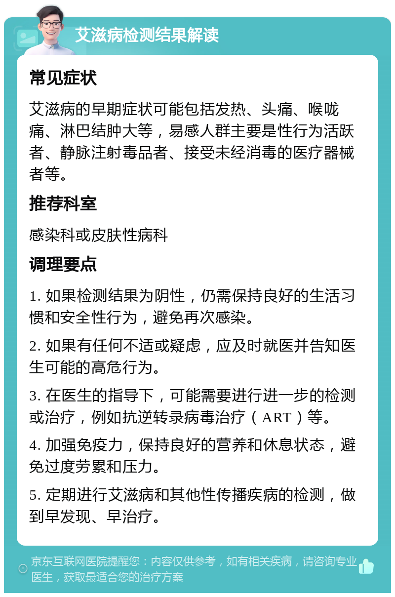 艾滋病检测结果解读 常见症状 艾滋病的早期症状可能包括发热、头痛、喉咙痛、淋巴结肿大等，易感人群主要是性行为活跃者、静脉注射毒品者、接受未经消毒的医疗器械者等。 推荐科室 感染科或皮肤性病科 调理要点 1. 如果检测结果为阴性，仍需保持良好的生活习惯和安全性行为，避免再次感染。 2. 如果有任何不适或疑虑，应及时就医并告知医生可能的高危行为。 3. 在医生的指导下，可能需要进行进一步的检测或治疗，例如抗逆转录病毒治疗（ART）等。 4. 加强免疫力，保持良好的营养和休息状态，避免过度劳累和压力。 5. 定期进行艾滋病和其他性传播疾病的检测，做到早发现、早治疗。