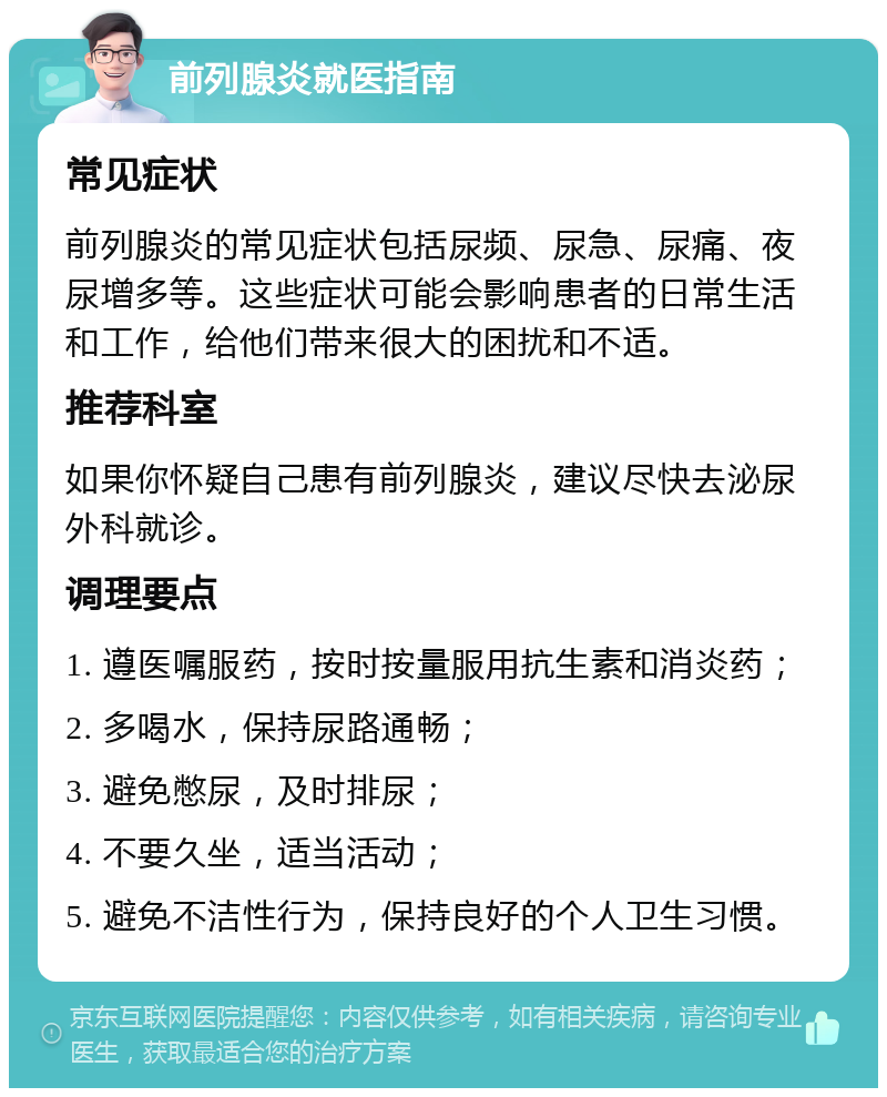 前列腺炎就医指南 常见症状 前列腺炎的常见症状包括尿频、尿急、尿痛、夜尿增多等。这些症状可能会影响患者的日常生活和工作，给他们带来很大的困扰和不适。 推荐科室 如果你怀疑自己患有前列腺炎，建议尽快去泌尿外科就诊。 调理要点 1. 遵医嘱服药，按时按量服用抗生素和消炎药； 2. 多喝水，保持尿路通畅； 3. 避免憋尿，及时排尿； 4. 不要久坐，适当活动； 5. 避免不洁性行为，保持良好的个人卫生习惯。