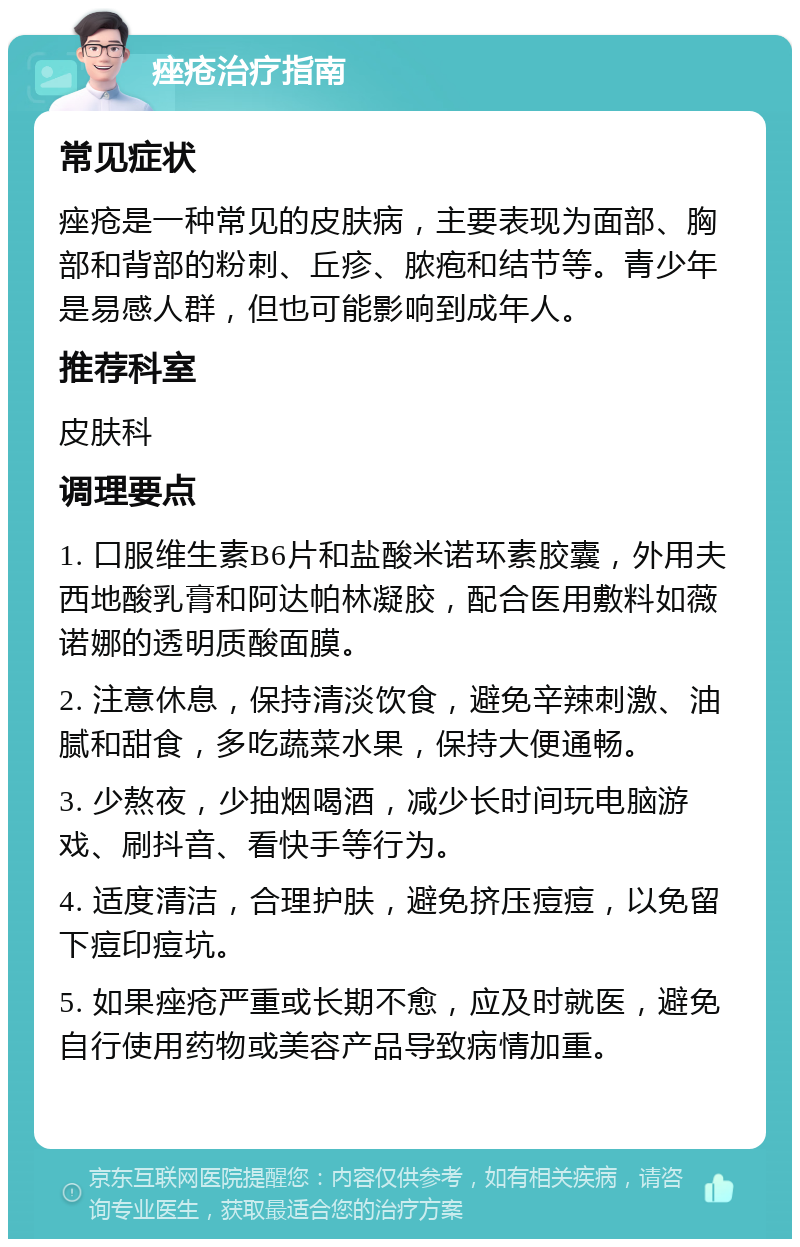 痤疮治疗指南 常见症状 痤疮是一种常见的皮肤病，主要表现为面部、胸部和背部的粉刺、丘疹、脓疱和结节等。青少年是易感人群，但也可能影响到成年人。 推荐科室 皮肤科 调理要点 1. 口服维生素B6片和盐酸米诺环素胶囊，外用夫西地酸乳膏和阿达帕林凝胶，配合医用敷料如薇诺娜的透明质酸面膜。 2. 注意休息，保持清淡饮食，避免辛辣刺激、油腻和甜食，多吃蔬菜水果，保持大便通畅。 3. 少熬夜，少抽烟喝酒，减少长时间玩电脑游戏、刷抖音、看快手等行为。 4. 适度清洁，合理护肤，避免挤压痘痘，以免留下痘印痘坑。 5. 如果痤疮严重或长期不愈，应及时就医，避免自行使用药物或美容产品导致病情加重。