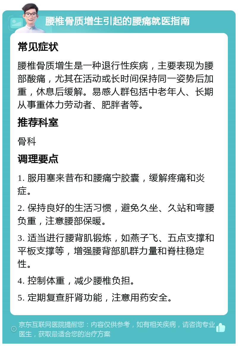 腰椎骨质增生引起的腰痛就医指南 常见症状 腰椎骨质增生是一种退行性疾病，主要表现为腰部酸痛，尤其在活动或长时间保持同一姿势后加重，休息后缓解。易感人群包括中老年人、长期从事重体力劳动者、肥胖者等。 推荐科室 骨科 调理要点 1. 服用塞来昔布和腰痛宁胶囊，缓解疼痛和炎症。 2. 保持良好的生活习惯，避免久坐、久站和弯腰负重，注意腰部保暖。 3. 适当进行腰背肌锻炼，如燕子飞、五点支撑和平板支撑等，增强腰背部肌群力量和脊柱稳定性。 4. 控制体重，减少腰椎负担。 5. 定期复查肝肾功能，注意用药安全。