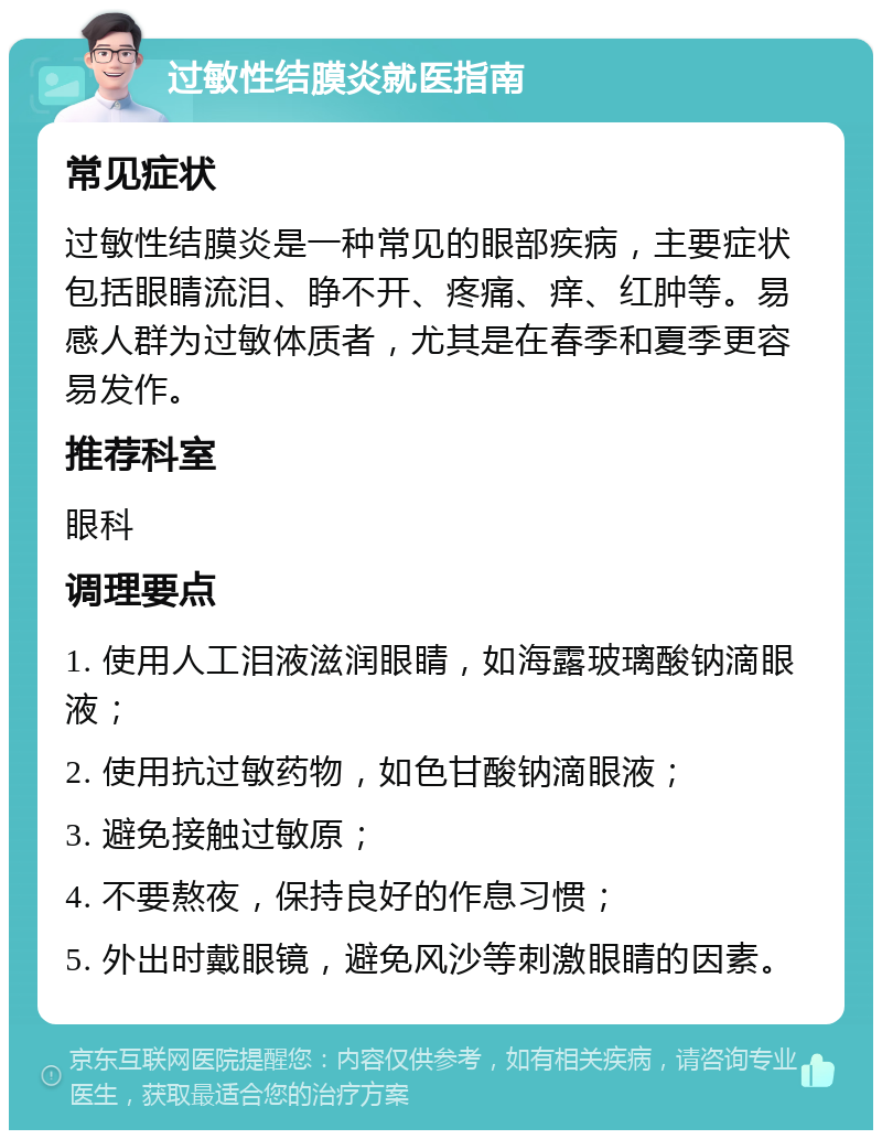 过敏性结膜炎就医指南 常见症状 过敏性结膜炎是一种常见的眼部疾病，主要症状包括眼睛流泪、睁不开、疼痛、痒、红肿等。易感人群为过敏体质者，尤其是在春季和夏季更容易发作。 推荐科室 眼科 调理要点 1. 使用人工泪液滋润眼睛，如海露玻璃酸钠滴眼液； 2. 使用抗过敏药物，如色甘酸钠滴眼液； 3. 避免接触过敏原； 4. 不要熬夜，保持良好的作息习惯； 5. 外出时戴眼镜，避免风沙等刺激眼睛的因素。