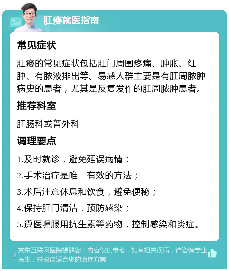 肛瘘就医指南 常见症状 肛瘘的常见症状包括肛门周围疼痛、肿胀、红肿、有脓液排出等。易感人群主要是有肛周脓肿病史的患者，尤其是反复发作的肛周脓肿患者。 推荐科室 肛肠科或普外科 调理要点 1.及时就诊，避免延误病情； 2.手术治疗是唯一有效的方法； 3.术后注意休息和饮食，避免便秘； 4.保持肛门清洁，预防感染； 5.遵医嘱服用抗生素等药物，控制感染和炎症。