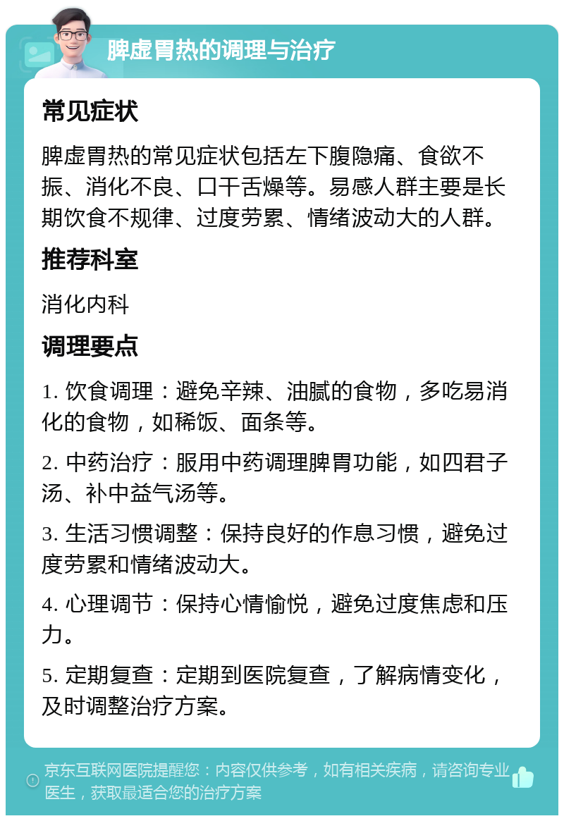 脾虚胃热的调理与治疗 常见症状 脾虚胃热的常见症状包括左下腹隐痛、食欲不振、消化不良、口干舌燥等。易感人群主要是长期饮食不规律、过度劳累、情绪波动大的人群。 推荐科室 消化内科 调理要点 1. 饮食调理：避免辛辣、油腻的食物，多吃易消化的食物，如稀饭、面条等。 2. 中药治疗：服用中药调理脾胃功能，如四君子汤、补中益气汤等。 3. 生活习惯调整：保持良好的作息习惯，避免过度劳累和情绪波动大。 4. 心理调节：保持心情愉悦，避免过度焦虑和压力。 5. 定期复查：定期到医院复查，了解病情变化，及时调整治疗方案。