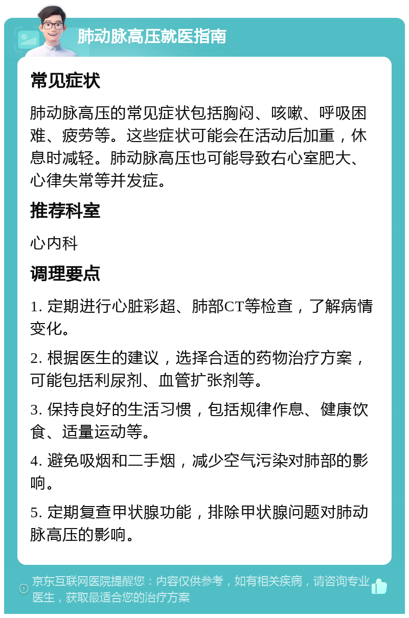 肺动脉高压就医指南 常见症状 肺动脉高压的常见症状包括胸闷、咳嗽、呼吸困难、疲劳等。这些症状可能会在活动后加重，休息时减轻。肺动脉高压也可能导致右心室肥大、心律失常等并发症。 推荐科室 心内科 调理要点 1. 定期进行心脏彩超、肺部CT等检查，了解病情变化。 2. 根据医生的建议，选择合适的药物治疗方案，可能包括利尿剂、血管扩张剂等。 3. 保持良好的生活习惯，包括规律作息、健康饮食、适量运动等。 4. 避免吸烟和二手烟，减少空气污染对肺部的影响。 5. 定期复查甲状腺功能，排除甲状腺问题对肺动脉高压的影响。