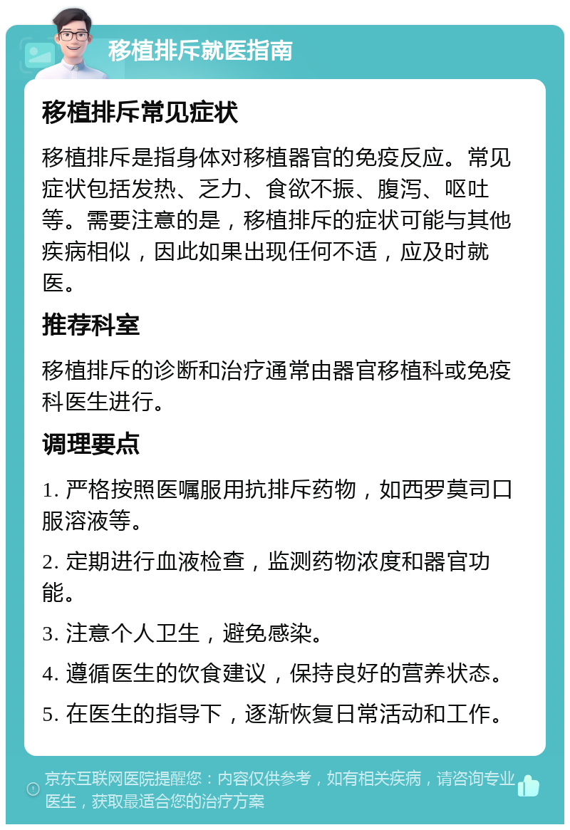 移植排斥就医指南 移植排斥常见症状 移植排斥是指身体对移植器官的免疫反应。常见症状包括发热、乏力、食欲不振、腹泻、呕吐等。需要注意的是，移植排斥的症状可能与其他疾病相似，因此如果出现任何不适，应及时就医。 推荐科室 移植排斥的诊断和治疗通常由器官移植科或免疫科医生进行。 调理要点 1. 严格按照医嘱服用抗排斥药物，如西罗莫司口服溶液等。 2. 定期进行血液检查，监测药物浓度和器官功能。 3. 注意个人卫生，避免感染。 4. 遵循医生的饮食建议，保持良好的营养状态。 5. 在医生的指导下，逐渐恢复日常活动和工作。