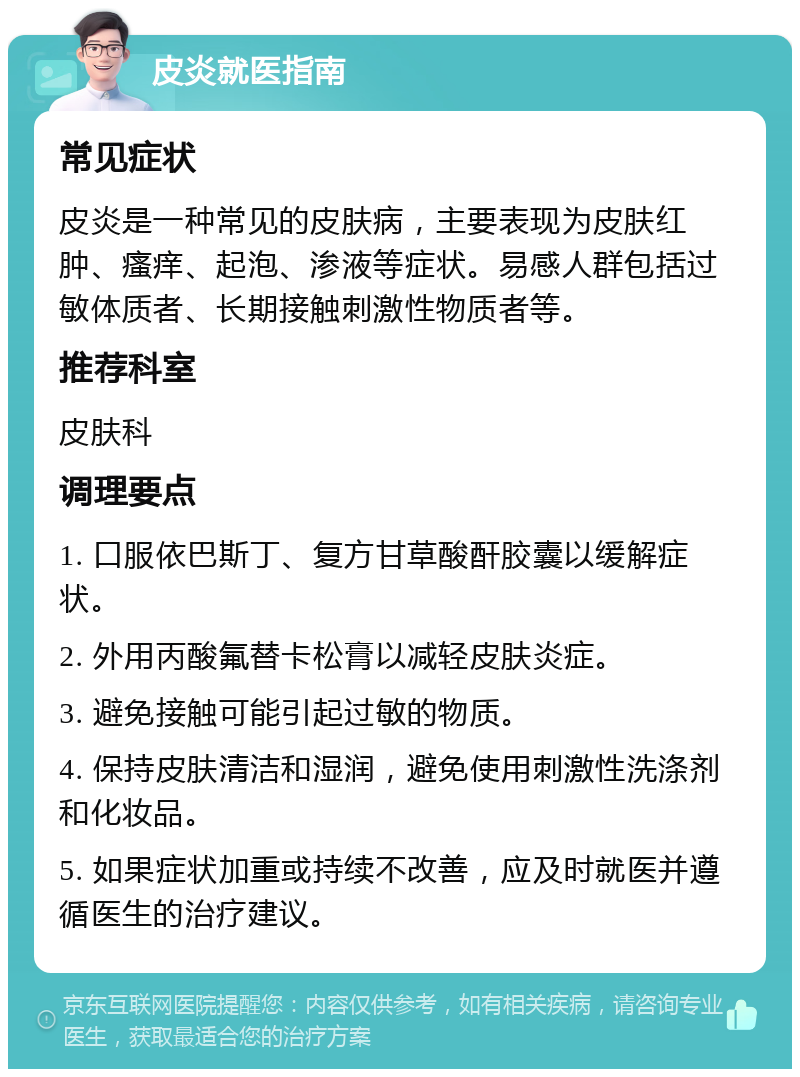 皮炎就医指南 常见症状 皮炎是一种常见的皮肤病，主要表现为皮肤红肿、瘙痒、起泡、渗液等症状。易感人群包括过敏体质者、长期接触刺激性物质者等。 推荐科室 皮肤科 调理要点 1. 口服依巴斯丁、复方甘草酸酐胶囊以缓解症状。 2. 外用丙酸氟替卡松膏以减轻皮肤炎症。 3. 避免接触可能引起过敏的物质。 4. 保持皮肤清洁和湿润，避免使用刺激性洗涤剂和化妆品。 5. 如果症状加重或持续不改善，应及时就医并遵循医生的治疗建议。